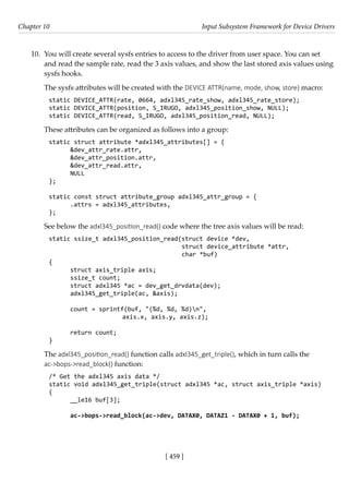 [ 459 ]
Chapter 10 Input Subsystem Framework for Device Drivers
[ 459 ]
10. You will create several sysfs entries to access to the driver from user space. You can set
and read the sample rate, read the 3 axis values, and show the last stored axis values using
sysfs hooks.
The sysfs attributes will be created with the DEVICE ATTR(name, mode, show, store) macro:
static DEVICE_ATTR(rate, 0664, adxl345_rate_show, adxl345_rate_store);
static DEVICE_ATTR(position, S_IRUGO, adxl345_position_show, NULL);
static DEVICE_ATTR(read, S_IRUGO, adxl345_position_read, NULL);
These attributes can be organized as follows into a group:
static struct attribute *adxl345_attributes[] = {
&dev_attr_rate.attr,
&dev_attr_position.attr,
&dev_attr_read.attr,
NULL
};
static const struct attribute_group adxl345_attr_group = {
.attrs = adxl345_attributes,
};
See below the adxl345_position_read() code where the tree axis values will be read:
static ssize_t adxl345_position_read(struct device *dev,
				 struct device_attribute *attr,
char *buf)
{
struct axis_triple axis;
ssize_t count;
struct adxl345 *ac = dev_get_drvdata(dev);
adxl345_get_triple(ac, &axis);
count = sprintf(buf, "(%d, %d, %d)n",
			 axis.x, axis.y, axis.z);
return count;
}
The adxl345_position_read() function calls adxl345_get_triple(), which in turn calls the
ac->bops->read_block() function:
/* Get the adxl345 axis data */
static void adxl345_get_triple(struct adxl345 *ac, struct axis_triple *axis)
{
__le16 buf[3];
ac->bops->read_block(ac->dev, DATAX0, DATAZ1 - DATAX0 + 1, buf);
 