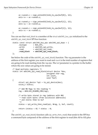 Input Subsystem Framework for Device Drivers Chapter 10
[ 460 ]
ac->saved.x = sign_extend32(le16_to_cpu(buf[0]), 12);
axis->x = ac->saved.x;
ac->saved.y = sign_extend32(le16_to_cpu(buf[1]), 12);
axis->y = ac->saved.y;
ac->saved.z = sign_extend32(le16_to_cpu(buf[2]), 12);
axis->z = ac->saved.z;
}
You can see that read_block is a member of the struct adxl345_bus_ops initialized to the
adxl345_spi_read_block SPI bus function:
static const struct adxl345_bus_ops adxl345_spi_bops = {
.bustype = BUS_SPI,
.write		 = adxl345_spi_write,
.read		 = adxl345_spi_read,
.read_block = adxl345_spi_read_block,
};
See below the code of the adxl345_spi_read_block() function. The reg parameter is the
address of the first register you want to read and count is the total number of registers that
are going to be read starting from the reg one. The buf parameter is a pointer to the buffer
where the axis values are going to be stored.
/* Read multiple registers */
static int adxl345_spi_read_block(struct device *dev,
				 unsigned char reg,
int count,
				 void *buf)
{
struct spi_device *spi = to_spi_device(dev);
ssize_t status;
/* Add MB flags to the reading */
reg = ADXL345_READMB_CMD(reg);
/* write byte stored in reg (address with MB)
* read count bytes (from successive addresses)
* and stores them to buf
*/
status = spi_write_then_read(spi, &reg, 1, buf, count);
return (status < 0) ? status : 0;
}
The adxl345_spi_read_block() function calls spi_write_then_read() that sends to the SPI bus
a command byte composed of the address of the first register to read (bits A0 to A5) plus
 