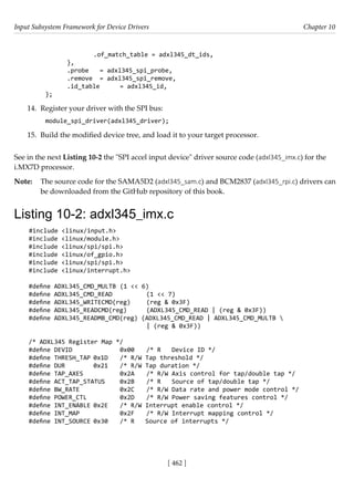 Input Subsystem Framework for Device Drivers Chapter 10
[ 462 ]
		 .of_match_table = adxl345_dt_ids,
},
.probe = adxl345_spi_probe,
.remove = adxl345_spi_remove,
.id_table = adxl345_id,
};
14. Register your driver with the SPI bus:
module_spi_driver(adxl345_driver);
15. Build the modified device tree, and load it to your target processor.
See in the next Listing 10-2 the "SPI accel input device" driver source code (adxl345_imx.c) for the
i.MX7D processor.
Note: The source code for the SAMA5D2 (adxl345_sam.c) and BCM2837 (adxl345_rpi.c) drivers can
be downloaded from the GitHub repository of this book.
Listing 10-2: adxl345_imx.c
#include <linux/input.h>
#include <linux/module.h>
#include <linux/spi/spi.h>
#include <linux/of_gpio.h>
#include <linux/spi/spi.h>
#include <linux/interrupt.h>
#define ADXL345_CMD_MULTB (1 << 6)
#define ADXL345_CMD_READ		 (1 << 7)
#define ADXL345_WRITECMD(reg) (reg & 0x3F)
#define ADXL345_READCMD(reg) (ADXL345_CMD_READ | (reg & 0x3F))
#define ADXL345_READMB_CMD(reg) (ADXL345_CMD_READ | ADXL345_CMD_MULTB 
					 | (reg & 0x3F))
/* ADXL345 Register Map */
#define DEVID		 0x00 /* R Device ID */
#define THRESH_TAP 0x1D /* R/W Tap threshold */
#define DUR		 0x21 /* R/W Tap duration */
#define TAP_AXES		 0x2A /* R/W Axis control for tap/double tap */
#define ACT_TAP_STATUS 0x2B /* R Source of tap/double tap */
#define BW_RATE		 0x2C /* R/W Data rate and power mode control */
#define POWER_CTL		 0x2D /* R/W Power saving features control */
#define INT_ENABLE 0x2E /* R/W Interrupt enable control */
#define INT_MAP		 0x2F /* R/W Interrupt mapping control */
#define INT_SOURCE 0x30 /* R Source of interrupts */
 