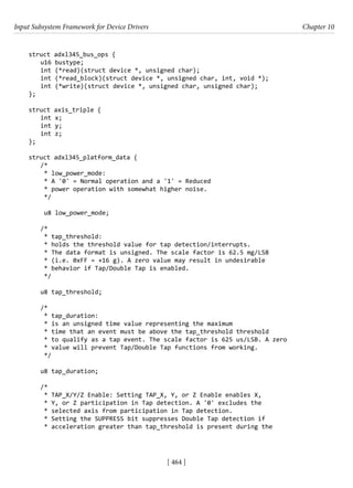 Input Subsystem Framework for Device Drivers Chapter 10
[ 464 ]
struct adxl345_bus_ops {
u16 bustype;
int (*read)(struct device *, unsigned char);
int (*read_block)(struct device *, unsigned char, int, void *);
int (*write)(struct device *, unsigned char, unsigned char);
};
struct axis_triple {
int x;
int y;
int z;
};
struct adxl345_platform_data {
/*
* low_power_mode:
* A '0' = Normal operation and a '1' = Reduced
* power operation with somewhat higher noise.
*/
u8 low_power_mode;
/*
* tap_threshold:
* holds the threshold value for tap detection/interrupts.
* The data format is unsigned. The scale factor is 62.5 mg/LSB
* (i.e. 0xFF = +16 g). A zero value may result in undesirable
* behavior if Tap/Double Tap is enabled.
*/
u8 tap_threshold;
/*
* tap_duration:
* is an unsigned time value representing the maximum
* time that an event must be above the tap_threshold threshold
* to qualify as a tap event. The scale factor is 625 us/LSB. A zero
* value will prevent Tap/Double Tap functions from working.
*/
u8 tap_duration;
/*
* TAP_X/Y/Z Enable: Setting TAP_X, Y, or Z Enable enables X,
* Y, or Z participation in Tap detection. A '0' excludes the
* selected axis from participation in Tap detection.
* Setting the SUPPRESS bit suppresses Double Tap detection if
* acceleration greater than tap_threshold is present during the
 