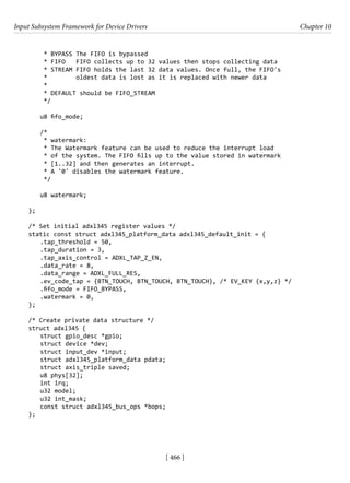 Input Subsystem Framework for Device Drivers Chapter 10
[ 466 ]
* BYPASS The FIFO is bypassed
* FIFO FIFO collects up to 32 values then stops collecting data
* STREAM FIFO holds the last 32 data values. Once full, the FIFO's
* oldest data is lost as it is replaced with newer data
*
* DEFAULT should be FIFO_STREAM
*/
u8 fifo_mode;
/*
* watermark:
* The Watermark feature can be used to reduce the interrupt load
* of the system. The FIFO fills up to the value stored in watermark
* [1..32] and then generates an interrupt.
* A '0' disables the watermark feature.
*/
u8 watermark;
};
/* Set initial adxl345 register values */
static const struct adxl345_platform_data adxl345_default_init = {
.tap_threshold = 50,
.tap_duration = 3,
.tap_axis_control = ADXL_TAP_Z_EN,
.data_rate = 8,
.data_range = ADXL_FULL_RES,
.ev_code_tap = {BTN_TOUCH, BTN_TOUCH, BTN_TOUCH}, /* EV_KEY {x,y,z} */
.fifo_mode = FIFO_BYPASS,
.watermark = 0,
};
/* Create private data structure */
struct adxl345 {
struct gpio_desc *gpio;
struct device *dev;
struct input_dev *input;
struct adxl345_platform_data pdata;
struct axis_triple saved;
u8 phys[32];
int irq;
u32 model;
u32 int_mask;
const struct adxl345_bus_ops *bops;
};
 