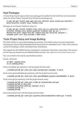 Building the System Chapter 1
[ 44 ]
Host Packages
A Yocto Project build requires that some packages be installed for the build that are documented
under the Yocto Project. Essential Yocto Project host packages are:
$ sudo apt-get install gawk wget git-core diffstat unzip texinfo gcc-multilib 
build-essential chrpath socat libsdl1.2-dev
Packages for an Ubuntu 14.04 host setup are:
$ sudo apt-get install libsdl1.2-dev xterm sed cvs subversion coreutils 
texi2html docbook-utils python-pysqlite2 help2man make gcc g++ 
desktop-file-utils libgl1-mesa-dev libglu1-mesa-dev mercurial autoconf 
automake groff curl lzop asciidoc u-boot-tools
Yocto Project Setup and Image Building
The Yocto Project is a powerful building environment. It is build on top of several components
including the famous OpenEmbedded build framework for embedded Linux. Poky is the reference
system for building a whole embedded Linux distribution.
The support for the SAMA5 family is included in a particular Yocto layer: meta-atmel. The sources
for this layer are hosted on Linux4SAM GitHub account: https://github.com/linux4sam/meta-atmel.
You can see below the step by step build procedure:
Create a directory:
~$ mkdir sama5d2_morty
~$ cd sama5d2_morty/
Clone yocto/poky git repository with the proper branch ready:
~/sama5d2_morty$ git clone git://git.yoctoproject.org/poky -b morty
Clone meta-openembedded git repository with the proper branch ready
~/sama5d2_morty$ git clone git://git.openembedded.org/meta-openembedded -b morty
Clone meta-qt5 git repository with the proper branch ready:
~/sama5d2_morty$ git clone git://code.qt.io/yocto/meta-qt5.git
~/sama5d2_morty$ cd meta-qt5/
~/sama5d2_morty/meta-qt5$ git checkout v5.9.1
~/sama5d2_morty$ cd ..
~/sama5d2_morty$
Clone meta-atmel layer with the proper branch ready:
~/sama5d2_morty$ git clone git://github.com/linux4sam/meta-atmel.git -b morty
 