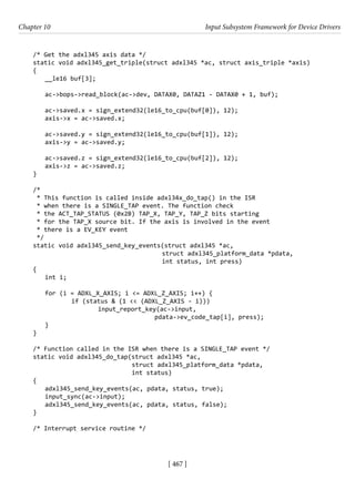 [ 467 ]
Chapter 10 Input Subsystem Framework for Device Drivers
[ 467 ]
/* Get the adxl345 axis data */
static void adxl345_get_triple(struct adxl345 *ac, struct axis_triple *axis)
{
__le16 buf[3];
ac->bops->read_block(ac->dev, DATAX0, DATAZ1 - DATAX0 + 1, buf);
ac->saved.x = sign_extend32(le16_to_cpu(buf[0]), 12);
axis->x = ac->saved.x;
ac->saved.y = sign_extend32(le16_to_cpu(buf[1]), 12);
axis->y = ac->saved.y;
ac->saved.z = sign_extend32(le16_to_cpu(buf[2]), 12);
axis->z = ac->saved.z;
}
/*
* This function is called inside adxl34x_do_tap() in the ISR
* when there is a SINGLE_TAP event. The function check
* the ACT_TAP_STATUS (0x2B) TAP_X, TAP_Y, TAP_Z bits starting
* for the TAP_X source bit. If the axis is involved in the event
* there is a EV_KEY event
*/
static void adxl345_send_key_events(struct adxl345 *ac,
					 struct adxl345_platform_data *pdata,
int status, int press)
{
int i;
for (i = ADXL_X_AXIS; i <= ADXL_Z_AXIS; i++) {
		 if (status & (1 << (ADXL_Z_AXIS - i)))
			 input_report_key(ac->input,
					 pdata->ev_code_tap[i], press);
}
}
/* Function called in the ISR when there is a SINGLE_TAP event */
static void adxl345_do_tap(struct adxl345 *ac,
				 struct adxl345_platform_data *pdata,
int status)
{
adxl345_send_key_events(ac, pdata, status, true);
input_sync(ac->input);
adxl345_send_key_events(ac, pdata, status, false);
}
/* Interrupt service routine */
 