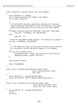 Input Subsystem Framework for Device Drivers Chapter 10
[ 468 ]
static irqreturn_t adxl345_irq(int irq, void *handle)
{
struct adxl345 *ac = handle;
struct adxl345_platform_data *pdata = &ac->pdata;
int int_stat, tap_stat;
/*
* ACT_TAP_STATUS should be read before clearing the interrupt
* Avoid reading ACT_TAP_STATUS in case TAP detection is disabled
* Read the ACT_TAP_STATUS if any of the axis has been enabled
*/
if (pdata->tap_axis_control & (TAP_X_EN | TAP_Y_EN | TAP_Z_EN))
		 tap_stat = AC_READ(ac, ACT_TAP_STATUS);
else
		 tap_stat = 0;
/* Read the INT_SOURCE (0x30) register. The interrupt is cleared */
int_stat = AC_READ(ac, INT_SOURCE);
/*
* if the SINGLE_TAP event has occurred the axl345_do_tap function
* is called with the ACT_TAP_STATUS register as an argument
*/
if (int_stat & (SINGLE_TAP)){
		 dev_info(ac->dev, "single tap interrupt has occurredn");
		 adxl345_do_tap(ac, pdata, tap_stat);
};
input_sync(ac->input);
return IRQ_HANDLED;
}
static ssize_t adxl345_rate_show(struct device *dev,
				 struct device_attribute *attr,
char *buf)
{
struct adxl345 *ac = dev_get_drvdata(dev);
return sprintf(buf, "%un", RATE(ac->pdata.data_rate));
}
static ssize_t adxl345_rate_store(struct device *dev,
				 struct device_attribute *attr,
				 const char *buf, size_t count)
{
struct adxl345 *ac = dev_get_drvdata(dev);
u8 val;
int error;
 