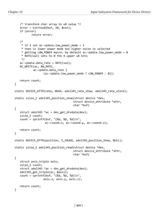 [ 469 ]
Chapter 10 Input Subsystem Framework for Device Drivers
[ 469 ]
/* transform char array to u8 value */
error = kstrtou8(buf, 10, &val);
if (error)
		 return error;
/*
* if I set ac->pdata.low_power_mode = 1
* then is lower power mode but higher noise is selected
* getting LOW_POWER macro, by default ac->pdata.low_power_mode = 0
* RATE(val) sets to 0 the 4 upper u8 bits
*/
ac->pdata.data_rate = RATE(val);
AC_WRITE(ac, BW_RATE,
		 ac->pdata.data_rate |
			 (ac->pdata.low_power_mode ? LOW_POWER : 0));
return count;
}
static DEVICE_ATTR(rate, 0664, adxl345_rate_show, adxl345_rate_store);
static ssize_t adxl345_position_show(struct device *dev,
				 struct device_attribute *attr,
char *buf)
{
struct adxl345 *ac = dev_get_drvdata(dev);
ssize_t count;
count = sprintf(buf, "(%d, %d, %d)n",
			 ac->saved.x, ac->saved.y, ac->saved.z);
return count;
}
static DEVICE_ATTR(position, S_IRUGO, adxl345_position_show, NULL);
static ssize_t adxl345_position_read(struct device *dev,
				 struct device_attribute *attr,
char *buf)
{
struct axis_triple axis;
ssize_t count;
struct adxl345 *ac = dev_get_drvdata(dev);
adxl345_get_triple(ac, &axis);
count = sprintf(buf, "(%d, %d, %d)n",
			 axis.x, axis.y, axis.z);
return count;
}
 