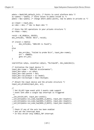 [ 471 ]
Chapter 10 Input Subsystem Framework for Device Drivers
[ 471 ]
pdata = &adxl345_default_init; /* Points to const platform data */
ac->pdata = *pdata; /* Store values to pdata inside ac */
pdata = &ac->pdata; /* change where pdata points, now to pdata in private ac */
ac->input = input_dev;
ac->dev = dev; /* dev is &spi->dev */
/* Store the SPI operations in your private structure */
ac->bops = bops;
revid = AC_READ(ac, DEVID);
dev_info(dev, "DEVID: %dn", revid);
if (revid == 0xE5){
		 dev_info(dev, "ADXL345 is found");
}
else
{
		 dev_err(dev, "Failed to probe %sn", input_dev->name);
		 err = -ENODEV;
		 goto err_out;
}
snprintf(ac->phys, sizeof(ac->phys), "%s/input0", dev_name(dev));
/* Initialize the input device */
input_dev->name = "ADXL345 accelerometer";
input_dev->phys = ac->phys;
input_dev->dev.parent = dev;
input_dev->id.product = ac->model;
input_dev->id.bustype = bops->bustype;
/* Attach the input device and the private structure */
input_set_drvdata(input_dev, ac);
/*
* Set EV_KEY type event with 3 events code support
* event sent when a single tap interrupt is triggered
*/
__set_bit(EV_KEY, input_dev->evbit);
__set_bit(pdata->ev_code_tap[ADXL_X_AXIS], input_dev->keybit);
__set_bit(pdata->ev_code_tap[ADXL_Y_AXIS], input_dev->keybit);
__set_bit(pdata->ev_code_tap[ADXL_Z_AXIS], input_dev->keybit);
/*
* Check if any of the axis has been enabled
* and set the interrupt mask
* In this driver only SINGLE_TAP interrupt
 