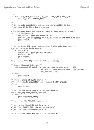 Input Subsystem Framework for Device Drivers Chapter 10
[ 472 ]
*/
if (pdata->tap_axis_control & (TAP_X_EN | TAP_Y_EN | TAP_Z_EN))
		 ac->int_mask |= SINGLE_TAP;
/*
* Get the gpio descriptor, set the gpio pin direction to input
* and store it in the private structure
*/
ac->gpio = devm_gpiod_get_index(dev, ADXL345_GPIO_NAME, 0, GPIOD_IN);
if (IS_ERR(ac->gpio)) {
		 dev_err(dev, "gpio get index failedn");
		 err = PTR_ERR(ac->gpio); // PTR_ERR return an int from a pointer
		 goto err_out;
}
/* Get the Linux IRQ number associated with this gpio descriptor */
ac->irq = gpiod_to_irq(ac->gpio);
if (ac->irq < 0) {
		 dev_err(dev, "gpio get irq failedn");
		 err = ac->irq;
		 goto err_out;
}
dev_info(dev, "The IRQ number is: %dn", ac->irq);
/* Request threaded interrupt */
err = devm_request_threaded_irq(input_dev->dev.parent, ac->irq, NULL,
					 adxl345_irq, IRQF_TRIGGER_HIGH | IRQF_ONESHOT,
dev_name(dev), ac);
if (err)
		 goto err_out;
/* create a group of sysfs entries */
err = sysfs_create_group(&dev->kobj, &adxl345_attr_group);
if (err)
		 goto err_out;
/* Register the input device to the input core */
err = input_register_device(input_dev);
if (err)
		 goto err_remove_attr;
/* Initialize the ADXL345 registers */
/* Set the tap threshold and duration */
AC_WRITE(ac, THRESH_TAP, pdata->tap_threshold);
AC_WRITE(ac, DUR, pdata->tap_duration);
/* set the axis where the tap will be detected */
 