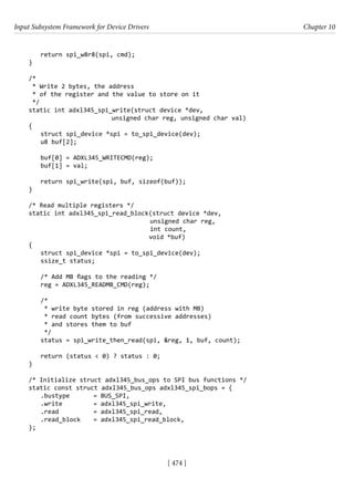 Input Subsystem Framework for Device Drivers Chapter 10
[ 474 ]
return spi_w8r8(spi, cmd);
}
/*
* Write 2 bytes, the address
* of the register and the value to store on it
*/
static int adxl345_spi_write(struct device *dev,
			 unsigned char reg, unsigned char val)
{
struct spi_device *spi = to_spi_device(dev);
u8 buf[2];
buf[0] = ADXL345_WRITECMD(reg);
buf[1] = val;
return spi_write(spi, buf, sizeof(buf));
}
/* Read multiple registers */
static int adxl345_spi_read_block(struct device *dev,
				 unsigned char reg,
int count,
				 void *buf)
{
struct spi_device *spi = to_spi_device(dev);
ssize_t status;
/* Add MB flags to the reading */
reg = ADXL345_READMB_CMD(reg);
/*
* write byte stored in reg (address with MB)
* read count bytes (from successive addresses)
* and stores them to buf
*/
status = spi_write_then_read(spi, &reg, 1, buf, count);
return (status < 0) ? status : 0;
}
/* Initialize struct adxl345_bus_ops to SPI bus functions */
static const struct adxl345_bus_ops adxl345_spi_bops = {
.bustype = BUS_SPI,
.write		 = adxl345_spi_write,
.read		 = adxl345_spi_read,
.read_block = adxl345_spi_read_block,
};
 
