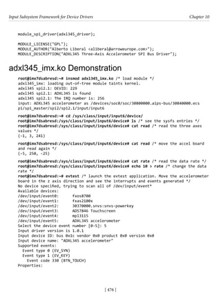 Input Subsystem Framework for Device Drivers Chapter 10
[ 476 ]
module_spi_driver(adxl345_driver);
MODULE_LICENSE("GPL");
MODULE_AUTHOR("Alberto Liberal <aliberal@arroweurope.com>");
MODULE_DESCRIPTION("ADXL345 Three-Axis Accelerometer SPI Bus Driver");
adxl345_imx.ko Demonstration
root@imx7dsabresd:~# insmod adxl345_imx.ko /* load module */
adxl345_imx: loading out-of-tree module taints kernel.
adxl345 spi2.1: DEVID: 229
adxl345 spi2.1: ADXL345 is found
adxl345 spi2.1: The IRQ number is: 256
input: ADXL345 accelerometer as /devices/soc0/soc/30800000.aips-bus/30840000.ecs
pi/spi_master/spi2/spi2.1/input/input6
root@imx7dsabresd:~# cd /sys/class/input/input6/device/
root@imx7dsabresd:/sys/class/input/input6/device# ls /* see the sysfs entries */
root@imx7dsabresd:/sys/class/input/input6/device# cat read /* read the three axes
values */
(-1, 3, 241)
root@imx7dsabresd:/sys/class/input/input6/device# cat read /* move the accel board
and read again */
(-5, 250, -25)
root@imx7dsabresd:/sys/class/input/input6/device# cat rate /* read the data rate */
root@imx7dsabresd:/sys/class/input/input6/device# echo 10 > rate /* change the data
rate */
root@imx7dsabresd:~# evtest /* launch the evtest application. Move the accelerometer
board in the z axis direction and see the interrupts and events generated */
No device specified, trying to scan all of /dev/input/event*
Available devices:
/dev/input/event0: fxos8700
/dev/input/event1: fxas2100x
/dev/input/event2: 30370000.snvs:snvs-powerkey
/dev/input/event3: ADS7846 Touchscreen
/dev/input/event4: mpl3115
/dev/input/event5: ADXL345 accelerometer
Select the device event number [0-5]: 5
Input driver version is 1.0.1
Input device ID: bus 0x1c vendor 0x0 product 0x0 version 0x0
Input device name: "ADXL345 accelerometer"
Supported events:
Event type 0 (EV_SYN)
Event type 1 (EV_KEY)
Event code 330 (BTN_TOUCH)
Properties:
 