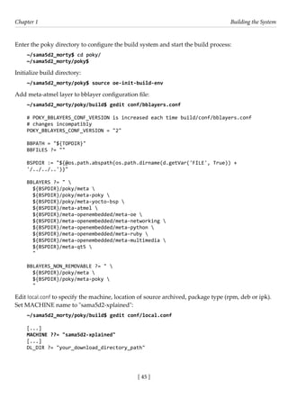 [ 45 ]
Chapter 1 Building the System
[ 45 ]
Enter the poky directory to configure the build system and start the build process:
~/sama5d2_morty$ cd poky/
~/sama5d2_morty/poky$
Initialize build directory:
~/sama5d2_morty/poky$ source oe-init-build-env
Add meta-atmel layer to bblayer configuration file:
~/sama5d2_morty/poky/build$ gedit conf/bblayers.conf
# POKY_BBLAYERS_CONF_VERSION is increased each time build/conf/bblayers.conf
# changes incompatibly
POKY_BBLAYERS_CONF_VERSION = "2"
BBPATH = "${TOPDIR}"
BBFILES ?= ""
BSPDIR := "${@os.path.abspath(os.path.dirname(d.getVar('FILE', True)) +
'/../../..')}"
BBLAYERS ?= " 
${BSPDIR}/poky/meta 
${BSPDIR}/poky/meta-poky 
${BSPDIR}/poky/meta-yocto-bsp 
${BSPDIR}/meta-atmel 
${BSPDIR}/meta-openembedded/meta-oe 
${BSPDIR}/meta-openembedded/meta-networking 
${BSPDIR}/meta-openembedded/meta-python 
${BSPDIR}/meta-openembedded/meta-ruby 
${BSPDIR}/meta-openembedded/meta-multimedia 
${BSPDIR}/meta-qt5 
"
BBLAYERS_NON_REMOVABLE ?= " 
${BSPDIR}/poky/meta 
${BSPDIR}/poky/meta-poky 
"
Edit local.conf to specify the machine, location of source archived, package type (rpm, deb or ipk).
Set MACHINE name to "sama5d2-xplained":
~/sama5d2_morty/poky/build$ gedit conf/local.conf
[...]
MACHINE ??= "sama5d2-xplained"
[...]
DL_DIR ?= "your_download_directory_path"
 