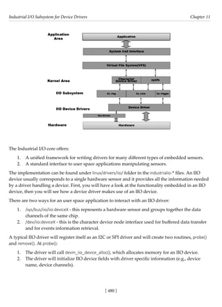 Industrial I/O Subsystem for Device Drivers Chapter 11
[ 480 ]
The Industrial I/O core offers:
1. A unified framework for writing drivers for many different types of embedded sensors.
2. A standard interface to user space applications manipulating sensors.
The implementation can be found under linux/drivers/iio/ folder in the industrialio-* files. An IIO
device usually corresponds to a single hardware sensor and it provides all the information needed
by a driver handling a device. First, you will have a look at the functionality embedded in an IIO
device, then you will see how a device driver makes use of an IIO device.
There are two ways for an user space application to interact with an IIO driver:
1. /sys/bus/iio/iio:deviceX - this represents a hardware sensor and groups together the data
channels of the same chip.
2. /dev/iio:deviceX - this is the character device node interface used for buffered data transfer
and for events information retrieval.
A typical IIO driver will register itself as an I2C or SPI driver and will create two routines, probe()
and remove(). At probe():
1. The driver will call devm_iio_device_alloc(), which allocates memory for an IIO device.
2. The driver will initialize IIO device fields with driver specific information (e.g., device
name, device channels).
 