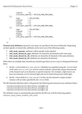 Industrial I/O Subsystem for Device Drivers Chapter 11
[ 482 ]
		 .channel = 0,
		 .info_mask_separate = BIT(IIO_CHAN_INFO_RAW),
},{
		 .type		 = IIO_VOLTAGE,
		 .indexed = 1,
		 .output		 = 1,
		 .channel = 1,
		 .info_mask_separate = BIT(IIO_CHAN_INFO_RAW),
},{
		 .type		 = IIO_VOLTAGE,
		 .indexed = 1,
		 .output		 = 1,
		 .channel = 2,
		 .info_mask_separate = BIT(IIO_CHAN_INFO_RAW),
}
};
Channel sysfs attributes exposed to user space are specified in the form of bitmasks. Depending
on their specific or shared info, attributes can be set in one of the following masks:
• info_mask_separate, attributes will be specific to this channel.
• info_mask_shared_by_type, attributes are shared by all channels of the same type.
• info_mask_shared_by_dir, attributes are shared by all channels of the same direction.
• info_mask_shared_by_all, attributes are shared by all channels.
When there are multiple data channels per channel type there are two ways to distinguish between
them:
1. Set the .modified field of iio_chan_spec to 1. Modifiers are specified using the .channel2 field
of the same struct iio_chan_spec and are used to indicate a physically unique characteristic
of the channel such as its direction or spectral response. For example, a light sensor can
have two channels, one for infrared light and one for both infrared and visible light.
2. Set the .indexed field of iio_chan_spec to 1. In this case the channel is simply another
instance with an index specified by the .channel field.
The IIO channels definition above will generate the following data channel access attributes below:
/sys/bus/iio/devices/iio:deviceX/out_voltage0_raw
/sys/bus/iio/devices/iio:deviceX/out_voltage1_raw
/sys/bus/iio/devices/iio:deviceX/out_voltage2_raw
The attribute's name is automatically generated by the IIO core with the following pattern:
{direction}_{type}_{index}_{modifier}_{info_mask}:
 