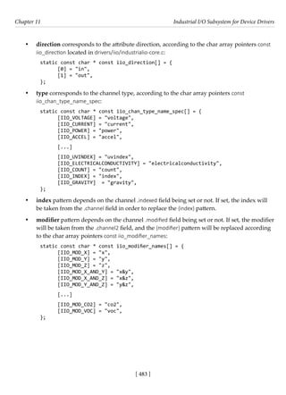 [ 483 ]
Chapter 11 Industrial I/O Subsystem for Device Drivers
[ 483 ]
• direction corresponds to the attribute direction, according to the char array pointers const
iio_direction located in drivers/iio/industrialio-core.c:
static const char * const iio_direction[] = {
[0] = "in",
[1] = "out",
};
• type corresponds to the channel type, according to the char array pointers const
iio_chan_type_name_spec:
static const char * const iio_chan_type_name_spec[] = {
[IIO_VOLTAGE] = "voltage",
[IIO_CURRENT] = "current",
[IIO_POWER] = "power",
[IIO_ACCEL] = "accel",
[...]
[IIO_UVINDEX] = "uvindex",
[IIO_ELECTRICALCONDUCTIVITY] = "electricalconductivity",
[IIO_COUNT] = "count",
[IIO_INDEX] = "index",
[IIO_GRAVITY] = "gravity",
};
• index pattern depends on the channel .indexed field being set or not. If set, the index will
be taken from the .channel field in order to replace the {index} pattern.
• modifier pattern depends on the channel .modified field being set or not. If set, the modifier
will be taken from the .channel2 field, and the {modifier} pattern will be replaced according
to the char array pointers const iio_modifier_names:
static const char * const iio_modifier_names[] = {
[IIO_MOD_X] = "x",
[IIO_MOD_Y] = "y",
[IIO_MOD_Z] = "z",
[IIO_MOD_X_AND_Y] = "x&y",
[IIO_MOD_X_AND_Z] = "x&z",
[IIO_MOD_Y_AND_Z] = "y&z",
[...]
[IIO_MOD_CO2] = "co2",
[IIO_MOD_VOC] = "voc",
};
 
