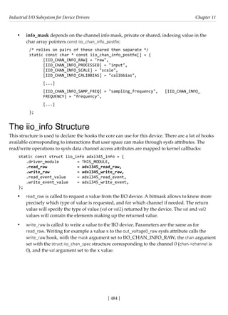 Industrial I/O Subsystem for Device Drivers Chapter 11
[ 484 ]
• info_mask depends on the channel info mask, private or shared, indexing value in the
char array pointers const iio_chan_info_postfix:
/* relies on pairs of these shared then separate */
static const char * const iio_chan_info_postfix[] = {
[IIO_CHAN_INFO_RAW] = "raw",
[IIO_CHAN_INFO_PROCESSED] = "input",
[IIO_CHAN_INFO_SCALE] = "scale",
[IIO_CHAN_INFO_CALIBBIAS] = "calibbias",
[...]
[IIO_CHAN_INFO_SAMP_FREQ] = "sampling_frequency", [IIO_CHAN_INFO_
FREQUENCY] = "frequency",
[...]
};
The iio_info Structure
This structure is used to declare the hooks the core can use for this device. There are a lot of hooks
available corresponding to interactions that user space can make through sysfs attributes. The
read/write operations to sysfs data channel access attributes are mapped to kernel callbacks:
static const struct iio_info adxl345_info = {
.driver_module		 = THIS_MODULE,
.read_raw		 = adxl345_read_raw,
.write_raw		 = adxl345_write_raw,
.read_event_value = adxl345_read_event,
.write_event_value = adxl345_write_event,
};
• read_raw is called to request a value from the IIO device. A bitmask allows to know more
precisely which type of value is requested, and for which channel if needed. The return
value will specify the type of value (val or val2) returned by the device. The val and val2
values will contain the elements making up the returned value.
• write_raw is called to write a value to the IIO device. Parameters are the same as for
read_raw. Writing for example a value x to the out_voltage0_raw sysfs attribute calls the
write_raw hook, with the mask argument set to IIO_CHAN_INFO_RAW, the chan argument
set with the struct iio_chan_spec structure corresponding to the channel 0 (chan->channel is
0), and the val argument set to the x value.
 