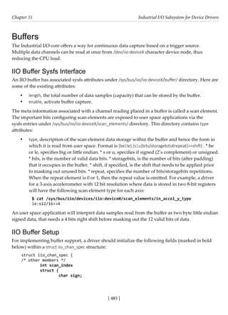 [ 485 ]
Chapter 11 Industrial I/O Subsystem for Device Drivers
[ 485 ]
Buffers
The Industrial I/O core offers a way for continuous data capture based on a trigger source.
Multiple data channels can be read at once from /dev/iio:deviceX character device node, thus
reducing the CPU load.
IIO Buffer Sysfs Interface
An IIO buffer has associated sysfs attributes under /sys/bus/iio/iio:deviceX/buffer/ directory. Here are
some of the existing attributes:
• length, the total number of data samples (capacity) that can be stored by the buffer.
• enable, activate buffer capture.
The meta information associated with a channel reading placed in a buffer is called a scan element.
The important bits configuring scan elements are exposed to user space applications via the
sysfs entries under /sys/bus/iio/iio:deviceX/scan_elements/ directory. This directory contains type
attributes:
• type, description of the scan element data storage within the buffer and hence the form in
which it is read from user space. Format is [be|le]:[s|u]bits/storagebitsXrepeat[>>shift] . * be
or le, specifies big or little endian. * s or u, specifies if signed (2’s complement) or unsigned.
* bits, is the number of valid data bits. * storagebits, is the number of bits (after padding)
that it occupies in the buffer. * shift, if specified, is the shift that needs to be applied prior
to masking out unused bits. * repeat, specifies the number of bits/storagebits repetitions.
When the repeat element is 0 or 1, then the repeat value is omitted. For example, a driver
for a 3-axis accelerometer with 12 bit resolution where data is stored in two 8-bit registers
will have the following scan element type for each axis:
$ cat /sys/bus/iio/devices/iio:device0/scan_elements/in_accel_y_type
le:s12/16>>4
An user space application will interpret data samples read from the buffer as two byte little endian
signed data, that needs a 4 bits right shift before masking out the 12 valid bits of data.
IIO Buffer Setup
For implementing buffer support, a driver should initialize the following fields (marked in bold
below) within a struct iio_chan_spec structure:
struct iio_chan_spec {
/* other members */
int scan_index
struct {
char sign;
 