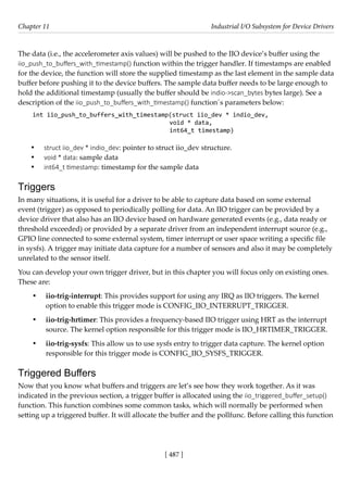 [ 487 ]
Chapter 11 Industrial I/O Subsystem for Device Drivers
[ 487 ]
The data (i.e., the accelerometer axis values) will be pushed to the IIO device’s buffer using the
iio_push_to_buffers_with_timestamp() function within the trigger handler. If timestamps are enabled
for the device, the function will store the supplied timestamp as the last element in the sample data
buffer before pushing it to the device buffers. The sample data buffer needs to be large enough to
hold the additional timestamp (usually the buffer should be indio->scan_bytes bytes large). See a
description of the iio_push_to_buffers_with_timestamp() function´s parameters below:
int iio_push_to_buffers_with_timestamp(struct iio_dev * indio_dev,
void * data,
int64_t timestamp)
• struct iio_dev * indio_dev: pointer to struct iio_dev structure.
• void * data: sample data
• int64_t timestamp: timestamp for the sample data
Triggers
In many situations, it is useful for a driver to be able to capture data based on some external
event (trigger) as opposed to periodically polling for data. An IIO trigger can be provided by a
device driver that also has an IIO device based on hardware generated events (e.g., data ready or
threshold exceeded) or provided by a separate driver from an independent interrupt source (e.g.,
GPIO line connected to some external system, timer interrupt or user space writing a specific file
in sysfs). A trigger may initiate data capture for a number of sensors and also it may be completely
unrelated to the sensor itself.
You can develop your own trigger driver, but in this chapter you will focus only on existing ones.
These are:
• iio-trig-interrupt: This provides support for using any IRQ as IIO triggers. The kernel
option to enable this trigger mode is CONFIG_IIO_INTERRUPT_TRIGGER.
• iio-trig-hrtimer: This provides a frequency-based IIO trigger using HRT as the interrupt
source. The kernel option responsible for this trigger mode is IIO_HRTIMER_TRIGGER.
• iio-trig-sysfs: This allow us to use sysfs entry to trigger data capture. The kernel option
responsible for this trigger mode is CONFIG_IIO_SYSFS_TRIGGER.
Triggered Buffers
Now that you know what buffers and triggers are let’s see how they work together. As it was
indicated in the previous section, a trigger buffer is allocated using the iio_triggered_buffer_setup()
function. This function combines some common tasks, which will normally be performed when
setting up a triggered buffer. It will allocate the buffer and the pollfunc. Before calling this function
 
