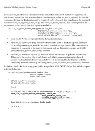 Industrial I/O Subsystem for Device Drivers Chapter 11
[ 488 ]
the struct indio_dev structure should already be completely initialized, but not yet registered. In
practice this means that this function should be called right before iio_device_register(). To free the
resources allocated by this function call iio_triggered_buffer_cleanup(). You can also use the managed
functions devm_iio_triggered_buffer_setup() and devm_iio_device_register(). See a description of the
iio_triggered_buffer_setup() function´s parameters below:
int iio_triggered_buffer_setup(struct iio_dev *indio_dev,
				 irqreturn_t (*h)(int irq, void *p),
irqreturn_t (*thread)(int irq, void *p),
const struct iio_buffer_setup_ops *setup_ops)
• struct iio_dev * indio_dev: pointer to the IIO device structure.
• irqreturn_t (*h)(int irq, void *p): function which will be used as pollfunc top half. It should
do as little processing as possible, because it runs in interrupt context. The most common
operation is recording of the current timestamp and for this reason one can use the IIO
core defined iio_pollfunc_store_time() function.
• irqreturn_t (*thread)(int irq, void *p): function which will be used as pollfunc bottom half.
This runs in the context of a kernel thread and all the processing takes place here. It
usually reads data from the device and stores it in the internal buffer together with the
timestamp recorded in the top half using the iio_push_to_buffers_with_timestamp() function.
See below how looks like the triggered buffer setup of the ADXL345 IIO driver that will developed
in the next chapter:
int adxl345_core_probe(struct device *dev,
struct regmap *regmap,
		 const char *name)
{
struct iio_dev *indio_dev;
struct adxl345_data *data;
[...]
/* iio_pollfunc_store_time do pf->timestamp = iio_get_time_ns(); */
devm_iio_triggered_buffer_setup(dev, indio_dev,
&iio_pollfunc_store_time,
					 adxl345_trigger_handler, NULL);
devm_iio_device_register(dev, indio_dev);
return 0;
}
 