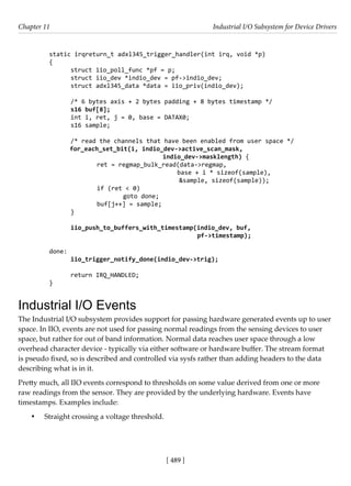 [ 489 ]
Chapter 11 Industrial I/O Subsystem for Device Drivers
[ 489 ]
static irqreturn_t adxl345_trigger_handler(int irq, void *p)
{
struct iio_poll_func *pf = p;
struct iio_dev *indio_dev = pf->indio_dev;
struct adxl345_data *data = iio_priv(indio_dev);
/* 6 bytes axis + 2 bytes padding + 8 bytes timestamp */
s16 buf[8];
int i, ret, j = 0, base = DATAX0;
s16 sample;
/* read the channels that have been enabled from user space */
for_each_set_bit(i, indio_dev->active_scan_mask,
indio_dev->masklength) {
		 ret = regmap_bulk_read(data->regmap,
base + i * sizeof(sample),
					 &sample, sizeof(sample));
		 if (ret < 0)
			 goto done;
		 buf[j++] = sample;
}
iio_push_to_buffers_with_timestamp(indio_dev, buf,
					 pf->timestamp);
done:
iio_trigger_notify_done(indio_dev->trig);
return IRQ_HANDLED;
}
Industrial I/O Events
The Industrial I/O subsystem provides support for passing hardware generated events up to user
space. In IIO, events are not used for passing normal readings from the sensing devices to user
space, but rather for out of band information. Normal data reaches user space through a low
overhead character device - typically via either software or hardware buffer. The stream format
is pseudo fixed, so is described and controlled via sysfs rather than adding headers to the data
describing what is in it.
Pretty much, all IIO events correspond to thresholds on some value derived from one or more
raw readings from the sensor. They are provided by the underlying hardware. Events have
timestamps. Examples include:
• Straight crossing a voltage threshold.
 