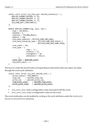 [ 491 ]
Chapter 11 Industrial I/O Subsystem for Device Drivers
[ 491 ]
static const struct iio_chan_spec adxl345_channels[] = {
ADXL345_CHANNEL(DATAX0, X, 0),
ADXL345_CHANNEL(DATAY0, Y, 1),
ADXL345_CHANNEL(DATAZ0, Z, 2),
IIO_CHAN_SOFT_TIMESTAMP(3),
};
#define ADXL345_CHANNEL(reg, axis, idx) {			 
.type = IIO_ACCEL,						 				
.modified = 1,							 
.channel2 = IIO_MOD_##axis,					 				
.address = reg,						 			
.info_mask_separate = BIT(IIO_CHAN_INFO_RAW),		 
.info_mask_shared_by_type = BIT(IIO_CHAN_INFO_SCALE) | 
				 BIT(IIO_CHAN_INFO_SAMP_FREQ), 
.scan_index = idx, 						 
.scan_type = {							 
			 .sign = 's',					 
			 .realbits = 13,				 
			 .storagebits = 16,				 
			 .endianness = IIO_LE,				 
		 },							 
.event_spec = &adxl345_event,		 			 
.num_event_specs = 1						 
}
You have to create the kernel hooks corresponding to interactions that user space can make
through the event sysfs attributes:
static const struct iio_info adxl345_info = {
.driver_module = THIS_MODULE,
.read_raw = adxl345_read_raw,
.write_raw = adxl345_write_raw,
.read_event_value = adxl345_read_event,
.write_event_value = adxl345_write_event,
};
• read_event_value: read a configuration value associated with the event.
• write_event_value: write a configuration value for the event.
The event notification can be enabled by writing to the sysfs attributes under the /sys/bus/iio/
devices/iio:deviceX/events/ directory.
 