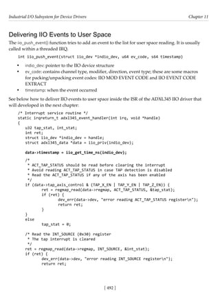 Industrial I/O Subsystem for Device Drivers Chapter 11
[ 492 ]
Delivering IIO Events to User Space
The iio_push_event() function tries to add an event to the list for user space reading. It is usually
called within a threaded IRQ.
int iio_push_event(struct iio_dev *indio_dev, u64 ev_code, s64 timestamp)
• indio_dev: pointer to the IIO device structure
• ev_code: contains channel type, modiﬁer, direction, event type; these are some macros
for packing/unpacking event codes: IIO MOD EVENT CODE and IIO EVENT CODE
EXTRACT
• timestamp: when the event occurred
See below how to deliver IIO events to user space inside the ISR of the ADXL345 IIO driver that
will developed in the next chapter:
/* Interrupt service routine */
static irqreturn_t adxl345_event_handler(int irq, void *handle)
{
u32 tap_stat, int_stat;
int ret;
struct iio_dev *indio_dev = handle;
struct adxl345_data *data = iio_priv(indio_dev);
data->timestamp = iio_get_time_ns(indio_dev);
/*
* ACT_TAP_STATUS should be read before clearing the interrupt
* Avoid reading ACT_TAP_STATUS in case TAP detection is disabled
* Read the ACT_TAP_STATUS if any of the axis has been enabled
*/
if (data->tap_axis_control & (TAP_X_EN | TAP_Y_EN | TAP_Z_EN)) {
		 ret = regmap_read(data->regmap, ACT_TAP_STATUS, &tap_stat);
		 if (ret) {
			 dev_err(data->dev, "error reading ACT_TAP_STATUS registern");
			 return ret;
		 }
}
else
		 tap_stat = 0;
/* Read the INT_SOURCE (0x30) register
* The tap interrupt is cleared
*/
ret = regmap_read(data->regmap, INT_SOURCE, &int_stat);
if (ret) {
		 dev_err(data->dev, "error reading INT_SOURCE registern");
		 return ret;
 