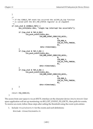 [ 493 ]
Chapter 11 Industrial I/O Subsystem for Device Drivers
[ 493 ]
}
/*
* if the SINGLE_TAP event has occurred the axl345_do_tap function
* is called with the ACT_TAP_STATUS register as an argument
*/
if (int_stat & (SINGLE_TAP)) {
		 dev_info(data->dev, "single tap interrupt has occurredn");
		 if (tap_stat & TAP_X_EN){
			iio_push_event(indio_dev,
					 IIO_MOD_EVENT_CODE(IIO_ACCEL,
						 0,
						 IIO_MOD_X,
IIO_EV_TYPE_THRESH,
0),
				 data->timestamp);
		 }
		 if (tap_stat & TAP_Y_EN) {
			iio_push_event(indio_dev,
					 IIO_MOD_EVENT_CODE(IIO_ACCEL,
							 0,
							 IIO_MOD_Y,
							 IIO_EV_TYPE_THRESH,
							 0),
			 		 data->timestamp);
		 }
		 if (tap_stat & TAP_Z_EN) {
			iio_push_event(indio_dev,
					 IIO_MOD_EVENT_CODE(IIO_ACCEL,
							 0,
							 IIO_MOD_Z,
							 IIO_EV_TYPE_THRESH,
							 0),
					 data->timestamp);
		 }
}
return IRQ_HANDLED;
}
The access from user space is via an IOCTL interface on the character device /dev/iio:deviceX. User
space application will set up monitoring via IIO_GET_EVENT_FD_IOCTL, then polls for events.
To receive an event, follow these steps after setting the threshold using the event sysfs entries:
1. Include <linux/iio/events.h> for the events and ioctl definitions:
#include <linux/iio/events.h>
 