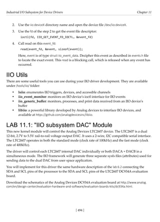 Industrial I/O Subsystem for Device Drivers Chapter 11
[ 494 ]
2. Use the iio:deviceX directory name and open the device file /dev/iio:deviceX.
3. Use the fd of the step 2 to get the event file descriptor:
ioctl(fd, IIO_GET_EVENT_FD_IOCTL, &event_fd)
4. Call read on this event_fd:
read(event_fd, &event, sizeof(event));
Here, event is of type struct iio_event_data. Decipher this event as described in events.h file
to locate the exact event. This read is a blocking call, which is released when any event has
occurred.
IIO Utils
There are some useful tools you can use during your IIO driver development. They are available
under /tools/iio/ folder:
• lsiio: enumerates IIO triggers, devices, and accessible channels
• iio_event_monitor: monitors on IIO device's ioctl interface for IIO events
• iio_generic_buffer: monitors, processes, and print data received from an IIO device's
buffer
• libiio: a powerful library developed by Analog devices to interface IIO devices, and
available at https://github.com/analogdevicesinc/libiio.
LAB 11.1: "IIO subsystem DAC" Module
This new kernel module will control the Analog Devices LTC2607 device. The LTC2607 is a dual
12-bit, 2.7V to 5.5V rail-to-rail voltage output DAC. It uses a 2-wire, I2C compatible serial interface.
The LTC2607 operates in both the standard mode (clock rate of 100kHz) and the fast mode (clock
rate of 400kHz).
The driver will control each LTC2607 internal DAC individually or both DACA + DACB in a
simultaneous mode. The IIO framework will generate three separate sysfs files (attributes) used for
sending data to the dual DAC from user space application.
You will implement for this driver the same hardware description of the lab 6.2 connecting the
SDA and SCL pins of the processor to the SDA and SCL pins of the LTC2607 DC934A evaluation
board.
Download the schematics of the Analog Devices DC934A evaluation board at http://www.analog.
com/en/design-center/evaluation-hardware-and-software/evaluation-boards-kits/dc934a.html.
 