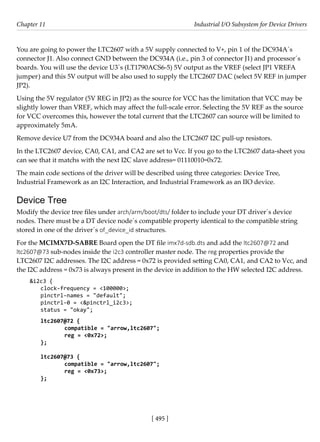 [ 495 ]
Chapter 11 Industrial I/O Subsystem for Device Drivers
[ 495 ]
You are going to power the LTC2607 with a 5V supply connected to V+, pin 1 of the DC934A´s
connector J1. Also connect GND between the DC934A (i.e., pin 3 of connector J1) and processor´s
boards. You will use the device U3´s (LT1790ACS6-5) 5V output as the VREF (select JP1 VREFA
jumper) and this 5V output will be also used to supply the LTC2607 DAC (select 5V REF in jumper
JP2).
Using the 5V regulator (5V REG in JP2) as the source for VCC has the limitation that VCC may be
slightly lower than VREF, which may affect the full-scale error. Selecting the 5V REF as the source
for VCC overcomes this, however the total current that the LTC2607 can source will be limited to
approximately 5mA.
Remove device U7 from the DC934A board and also the LTC2607 I2C pull-up resistors.
In the LTC2607 device, CA0, CA1, and CA2 are set to Vcc. If you go to the LTC2607 data-sheet you
can see that it matchs with the next I2C slave address= 01110010=0x72.
The main code sections of the driver will be described using three categories: Device Tree,
Industrial Framework as an I2C Interaction, and Industrial Framework as an IIO device.
Device Tree
Modify the device tree files under arch/arm/boot/dts/ folder to include your DT driver´s device
nodes. There must be a DT device node´s compatible property identical to the compatible string
stored in one of the driver´s of_device_id structures.
For the MCIMX7D-SABRE Board open the DT file imx7d-sdb.dts and add the ltc2607@72 and
ltc2607@73 sub-nodes inside the i2c3 controller master node. The reg properties provide the
LTC2607 I2C addresses. The I2C address = 0x72 is provided setting CA0, CA1, and CA2 to Vcc, and
the I2C address = 0x73 is always present in the device in addition to the HW selected I2C address.
&i2c3 {
clock-frequency = <100000>;
pinctrl-names = "default";
pinctrl-0 = <&pinctrl_i2c3>;
status = "okay";
ltc2607@72 {
		 compatible = "arrow,ltc2607";
		 reg = <0x72>;
};
ltc2607@73 {
		 compatible = "arrow,ltc2607";
		 reg = <0x73>;
};
 