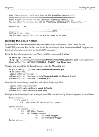 [ 47 ]
Chapter 1 Building the System
[ 47 ]
Poky (Yocto Project Reference Distro) SDK installer version 2.2.3
=================================================================
Enter target directory for SDK (default: /opt/poky-atmel/2.2.3):
You are about to install the SDK to "/opt/poky-atmel/2.2.3". Proceed[Y/n]? y
Extracting SDK...................................................................
....................................................................................
...........................................done
Setting it up...done
SDK has been successfully set up and is ready to be used.
Building the Linux Kernel
In this section, it will be described only the instructions to build the Linux kernel for the
SAMA5D2 processor. For further info about the meaning of these instructions check the previous
Building the Linux Kernel section for the i.MX7D processor.
Copy the kernel sources from your Yocto build to a new created folder:
~$ mkdir my-linux-sam
~$ cp -rpa ~/sama5d2_morty/poky/build/tmp/work/sama5d2_xplained-poky-linux-gnueabi/
linux-at91/4.9+gitAUTOINC+973820d8c6-r0/git/* ~/my-linux-sam/
You can also download the kernel sources from the Microchip git:
~$ git clone git://github.com/linux4sam/linux-at91.git
~$ cd linux-at91/
~/linux-at91$ git branch -r
~/linux-at91$ git checkout origin/linux-4.9-at91 -b linux-4.9-at91
~/linux-at91$ git checkout linux4sam_5.7
Compile the kernel image, modules, and all the device tree files:
~/linux-at91$ make mrproper
~/linux-at91$ make ARCH=arm sama5_defconfig
~/linux-at91$ make ARCH=arm menuconfig
Configure the following kernel settings that will be needed during the development of the drivers:
Device drivers >
[*] SPI support --->
		 <*> User mode SPI device driver support
Device drivers >
[*] LED Support --->
		 <*> LED Class Support
		 -*- LED Trigger support --->
				 <*> LED Timer Trigger
			 <*> LED Heartbeat Trigger
Device drivers >
 