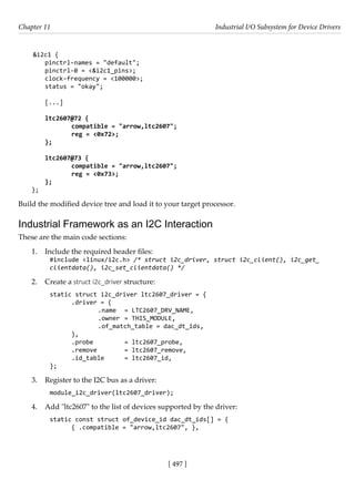 [ 497 ]
Chapter 11 Industrial I/O Subsystem for Device Drivers
[ 497 ]
&i2c1 {
pinctrl-names = "default";
pinctrl-0 = <&i2c1_pins>;
clock-frequency = <100000>;
status = "okay";
[...]
ltc2607@72 {
		 compatible = "arrow,ltc2607";
		 reg = <0x72>;
};
ltc2607@73 {
		 compatible = "arrow,ltc2607";
		 reg = <0x73>;
};
};
Build the modified device tree and load it to your target processor.
Industrial Framework as an I2C Interaction
These are the main code sections:
1. Include the required header files:
#include <linux/i2c.h> /* struct i2c_driver, struct i2c_client(), i2c_get_
clientdata(), i2c_set_clientdata() */
2. Create a struct i2c_driver structure:
static struct i2c_driver ltc2607_driver = {
.driver = {
		 .name = LTC2607_DRV_NAME,
		 .owner = THIS_MODULE,
		 .of_match_table = dac_dt_ids,
},
.probe		 = ltc2607_probe,
.remove		 = ltc2607_remove,
.id_table = ltc2607_id,
};
3. Register to the I2C bus as a driver:
module_i2c_driver(ltc2607_driver);
4. Add "ltc2607" to the list of devices supported by the driver:
static const struct of_device_id dac_dt_ids[] = {
{ .compatible = "arrow,ltc2607", },
 