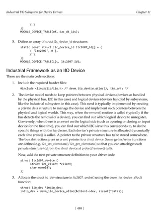 Industrial I/O Subsystem for Device Drivers Chapter 11
[ 498 ]
{ }
};
MODULE_DEVICE_TABLE(of, dac_dt_ids);
5. Define an array of struct i2c_device_id structures:
static const struct i2c_device_id ltc2607_id[] = {
{ "ltc2607", 0 },
{ }
};
MODULE_DEVICE_TABLE(i2c, ltc2607_id);
Industrial Framework as an IIO Device
These are the main code sections:
1. Include the required header files:
#include <linux/iio/iio.h> /* devm_iio_device_alloc(), iio_priv */
2. The device model needs to keep pointers between physical devices (devices as handled
by the physical bus, I2C in this case) and logical devices (devices handled by subsystems,
like the Industrial subsystem in this case). This need is typically implemented by creating
a private data structure to manage the device and implement such pointers between the
physical and logical worlds. This way, when the remove() routine is called (typically if the
bus detects the removal of a device), you can find out which logical device to unregister.
Conversely, when there is an event on the logical side (such as opening or closing an input
device for the first time), you can find out which I2C slave this corresponds to, to do the
specific things with the hardware. Each device´s private structure is allocated dynamically
each time probe() is called. A pointer to the private structure has to be stored somewhere.
The bus abstraction gives us a void pointer to a struct device. Some getter/setter functions
are defined e.g., i2c_set_clientdata()/ i2c_get_clientdata() so that you can attach/get each
private structure to/from the struct device at probe()/remove() calls.
Now, add the next private structure definition to your driver code:
struct ltc2607_device {
struct i2c_client *client;
char name[8];
};
3. Allocate the struct iio_dev structure in ltc2607_probe() using the devm_iio_device_alloc()
function:
struct iio_dev *indio_dev;
indio_dev = devm_iio_device_alloc(&client->dev, sizeof(*data));
 