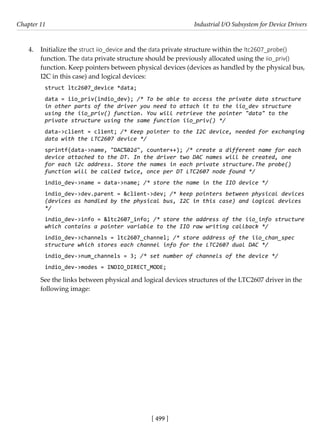 [ 499 ]
Chapter 11 Industrial I/O Subsystem for Device Drivers
[ 499 ]
4. Initialize the struct iio_device and the data private structure within the ltc2607_probe()
function. The data private structure should be previously allocated using the iio_priv()
function. Keep pointers between physical devices (devices as handled by the physical bus,
I2C in this case) and logical devices:
struct ltc2607_device *data;
data = iio_priv(indio_dev); /* To be able to access the private data structure
in other parts of the driver you need to attach it to the iio_dev structure
using the iio_priv() function. You will retrieve the pointer "data" to the
private structure using the same function iio_priv() */
data->client = client; /* Keep pointer to the I2C device, needed for exchanging
data with the LTC2607 device */
sprintf(data->name, "DAC%02d", counter++); /* create a different name for each
device attached to the DT. In the driver two DAC names will be created, one
for each i2c address. Store the names in each private structure.The probe()
function will be called twice, once per DT LTC2607 node found */
indio_dev->name = data->name; /* store the name in the IIO device */
indio_dev->dev.parent = &client->dev; /* keep pointers between physical devices
(devices as handled by the physical bus, I2C in this case) and logical devices
*/
indio_dev->info = &ltc2607_info; /* store the address of the iio_info structure
which contains a pointer variable to the IIO raw writing callback */
indio_dev->channels = ltc2607_channel; /* store address of the iio_chan_spec
structure which stores each channel info for the LTC2607 dual DAC */
indio_dev->num_channels = 3; /* set number of channels of the device */
indio_dev->modes = INDIO_DIRECT_MODE;
See the links between physical and logical devices structures of the LTC2607 driver in the
following image:
 