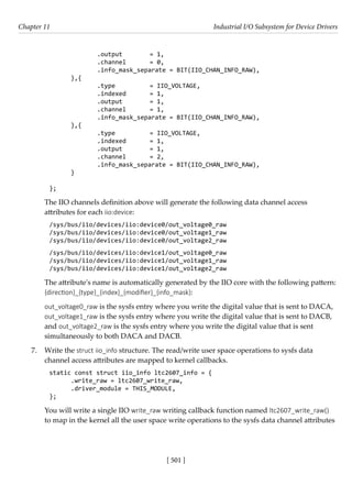 [ 501 ]
Chapter 11 Industrial I/O Subsystem for Device Drivers
[ 501 ]
		 .output		 = 1,
		 .channel = 0,
		 .info_mask_separate = BIT(IIO_CHAN_INFO_RAW),
},{
		 .type		 = IIO_VOLTAGE,
		 .indexed = 1,
		 .output		 = 1,
		 .channel = 1,
		 .info_mask_separate = BIT(IIO_CHAN_INFO_RAW),
},{
		 .type		 = IIO_VOLTAGE,
		 .indexed = 1,
		 .output		 = 1,
		 .channel = 2,
		 .info_mask_separate = BIT(IIO_CHAN_INFO_RAW),
}
};
The IIO channels definition above will generate the following data channel access
attributes for each iio:device:
/sys/bus/iio/devices/iio:device0/out_voltage0_raw
/sys/bus/iio/devices/iio:device0/out_voltage1_raw
/sys/bus/iio/devices/iio:device0/out_voltage2_raw
/sys/bus/iio/devices/iio:device1/out_voltage0_raw
/sys/bus/iio/devices/iio:device1/out_voltage1_raw
/sys/bus/iio/devices/iio:device1/out_voltage2_raw
The attribute's name is automatically generated by the IIO core with the following pattern:
{direction}_{type}_{index}_{modifier}_{info_mask}:
out_voltage0_raw is the sysfs entry where you write the digital value that is sent to DACA,
out_voltage1_raw is the sysfs entry where you write the digital value that is sent to DACB,
and out_voltage2_raw is the sysfs entry where you write the digital value that is sent
simultaneously to both DACA and DACB.
7. Write the struct iio_info structure. The read/write user space operations to sysfs data
channel access attributes are mapped to kernel callbacks.
static const struct iio_info ltc2607_info = {
.write_raw = ltc2607_write_raw,
.driver_module = THIS_MODULE,
};
You will write a single IIO write_raw writing callback function named ltc2607_write_raw()
to map in the kernel all the user space write operations to the sysfs data channel attributes
 