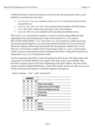Industrial I/O Subsystem for Device Drivers Chapter 11
[ 502 ]
of both IIO devices. This kernel function will receive the next parameters when a sysfs
attribute is accessed from user space:
• struct iio_dev *indio_dev: a pointer to the struct iio_dev structure related with the
accessed device.
• struct iio_chan_spec const *chan: the accessed channel number of the IIO device.
• int val: The value written from user space to the sysfs attribute.
• long mask: The info_mask included in the accessed sysfs attribute name.
The ltc2607_write_raw() function contains a switch(mask) that is setting different tasks
depending of the received parameter values. If the received info_mask value is
[IIO_CHAN_INFO_RAW] = "raw", the ltc2607_set_value() function is called recovering
the private data through the iio_priv() function. Once the private info is recovered, the
I2C device address will be retrieved from the I2C client pointer variable (data->client).
This data->client pointer variable is the first parameter of the i2c_master_send() function,
which is used to communicate with the Analog Devices DAC writing each channel in an
independent way, or in a simultaneous mode.
Use the command value 0x03 to write and update the DAC device. The DAC values will
range from 0 to 0xFFFF (65535). For example, if the DAC value is set to 0xFFFF, then
the DACA output is close to 5V (Vref). Depending of the DAC address, the data will be
written to DACA (0x00), DACB (0x01), or both DACs (0x0F). In the next table, you can see
all the commands and addresses with their respective descriptions.
Output Voltage = Vref x DAC value/65535
 