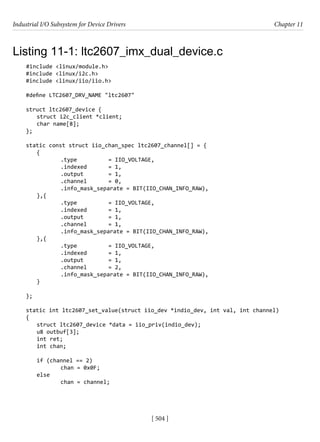 Industrial I/O Subsystem for Device Drivers Chapter 11
[ 504 ]
Listing 11-1: ltc2607_imx_dual_device.c
#include <linux/module.h>
#include <linux/i2c.h>
#include <linux/iio/iio.h>
#define LTC2607_DRV_NAME "ltc2607"
struct ltc2607_device {
struct i2c_client *client;
char name[8];
};
static const struct iio_chan_spec ltc2607_channel[] = {
{
		 .type		 = IIO_VOLTAGE,
		 .indexed = 1,
		 .output		 = 1,
		 .channel = 0,
		 .info_mask_separate = BIT(IIO_CHAN_INFO_RAW),
},{
		 .type		 = IIO_VOLTAGE,
		 .indexed = 1,
		 .output		 = 1,
		 .channel = 1,
		 .info_mask_separate = BIT(IIO_CHAN_INFO_RAW),
},{
		 .type		 = IIO_VOLTAGE,
		 .indexed = 1,
		 .output		 = 1,
		 .channel = 2,
		 .info_mask_separate = BIT(IIO_CHAN_INFO_RAW),
}
};
static int ltc2607_set_value(struct iio_dev *indio_dev, int val, int channel)
{
struct ltc2607_device *data = iio_priv(indio_dev);
u8 outbuf[3];
int ret;
int chan;
if (channel == 2)
		 chan = 0x0F;
else
		 chan = channel;
 