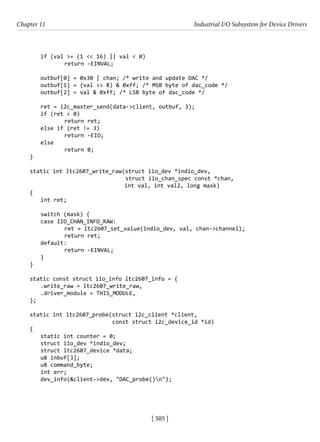 [ 505 ]
Chapter 11 Industrial I/O Subsystem for Device Drivers
[ 505 ]
if (val >= (1 << 16) || val < 0)
		 return -EINVAL;
outbuf[0] = 0x30 | chan; /* write and update DAC */
outbuf[1] = (val >> 8) & 0xff; /* MSB byte of dac_code */
outbuf[2] = val & 0xff; /* LSB byte of dac_code */
ret = i2c_master_send(data->client, outbuf, 3);
if (ret < 0)
		 return ret;
else if (ret != 3)
		 return -EIO;
else
		 return 0;
}
static int ltc2607_write_raw(struct iio_dev *indio_dev,
			 struct iio_chan_spec const *chan,
			 int val, int val2, long mask)
{
int ret;
switch (mask) {
case IIO_CHAN_INFO_RAW:
		 ret = ltc2607_set_value(indio_dev, val, chan->channel);
		 return ret;
default:
		 return -EINVAL;
}
}
static const struct iio_info ltc2607_info = {
.write_raw = ltc2607_write_raw,
.driver_module = THIS_MODULE,
};
static int ltc2607_probe(struct i2c_client *client,
			 const struct i2c_device_id *id)
{
static int counter = 0;
struct iio_dev *indio_dev;
struct ltc2607_device *data;
u8 inbuf[3];
u8 command_byte;
int err;
dev_info(&client->dev, "DAC_probe()n");
 