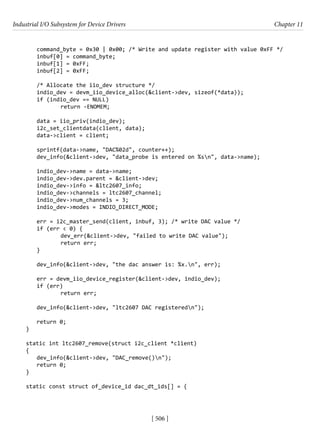 Industrial I/O Subsystem for Device Drivers Chapter 11
[ 506 ]
command_byte = 0x30 | 0x00; /* Write and update register with value 0xFF */
inbuf[0] = command_byte;
inbuf[1] = 0xFF;
inbuf[2] = 0xFF;
/* Allocate the iio_dev structure */
indio_dev = devm_iio_device_alloc(&client->dev, sizeof(*data));
if (indio_dev == NULL)
		 return -ENOMEM;
data = iio_priv(indio_dev);
i2c_set_clientdata(client, data);
data->client = client;
sprintf(data->name, "DAC%02d", counter++);
dev_info(&client->dev, "data_probe is entered on %sn", data->name);
indio_dev->name = data->name;
indio_dev->dev.parent = &client->dev;
indio_dev->info = &ltc2607_info;
indio_dev->channels = ltc2607_channel;
indio_dev->num_channels = 3;
indio_dev->modes = INDIO_DIRECT_MODE;
err = i2c_master_send(client, inbuf, 3); /* write DAC value */
if (err < 0) {
		 dev_err(&client->dev, "failed to write DAC value");
		 return err;
}
dev_info(&client->dev, "the dac answer is: %x.n", err);
err = devm_iio_device_register(&client->dev, indio_dev);
if (err)
		 return err;
dev_info(&client->dev, "ltc2607 DAC registeredn");
return 0;
}
static int ltc2607_remove(struct i2c_client *client)
{
dev_info(&client->dev, "DAC_remove()n");
return 0;
}
static const struct of_device_id dac_dt_ids[] = {
 