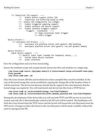 Building the System Chapter 1
[ 48 ]
<*> Industrial I/O support --->
		 -*- Enable buffer support within IIO
		 -*- Industrial I/O buffering based on kfifo
		 <*> Enable IIO configuration via configfs
		 -*- Enable triggered sampling support
		 <*> Enable software IIO device support
		 <*> Enable software triggers support
			 Triggers - standalone --->
				 <*> High resolution timer trigger
				 <*> SYSFS trigger
Device drivers >
<*> Userspace I/O drivers --->
		 <*> Userspace I/O platform driver with generic IRQ handling
		 <*> Userspace platform driver with generic irq and dynamic memory
Device drivers >
Input device support --->
		 -*- Generic input layer (needed for keyboard, mouse, ...)
		 <*> Polled input device skeleton
		 <*> Event interface
Save the configuration and exit from menuconfig.
Source the toolchain script and compile kernel, device tree files and modules in a single step:
~/my-linux-sam$ source /opt/poky-atmel/2.2.3/environment-setup-cortexa5hf-neon-poky-
linux-gnueabi
~/my-linux-sam$ make -j4
Once the Linux kernel, dtb files and modules have been compiled they must be installed. In the
case of the kernel image this can be installed by copying the zImage file to the location where it
will be read from. The device tree binaries should also be copied to the same directory that the
kernel image was copied to. You will read kernel and device tree files from a TFTP Server:
~/my-linux-sam$ cp /arch/arm/boot/zImage /var/lib/tftpboot/
~/my-linux-sam$ cp /arch/arm/boot/dts/at91-sama5d2_xplained.dtb /var/lib/tftpboot/
During the development of the driver labs you will use both TFTP and NFS servers in your host
system and only the U-Boot bootloader stored in the SD card will be needed. The bootloader will
fetch the Linux kernel from the TFTP server and the kernel will mount the root filesystem from the
NFS server. Changes to either the kernel or the root filesystem will be made available without the
need to reprogram the SD.
 