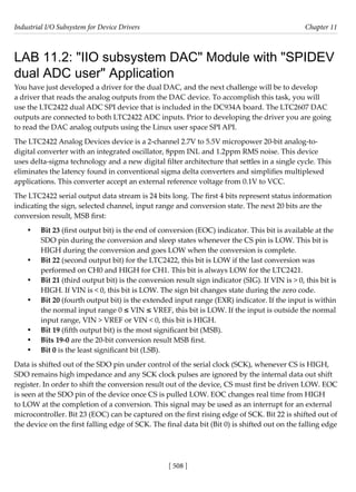 Industrial I/O Subsystem for Device Drivers Chapter 11
[ 508 ]
LAB 11.2: "IIO subsystem DAC" Module with "SPIDEV
dual ADC user" Application
You have just developed a driver for the dual DAC, and the next challenge will be to develop
a driver that reads the analog outputs from the DAC device. To accomplish this task, you will
use the LTC2422 dual ADC SPI device that is included in the DC934A board. The LTC2607 DAC
outputs are connected to both LTC2422 ADC inputs. Prior to developing the driver you are going
to read the DAC analog outputs using the Linux user space SPI API.
The LTC2422 Analog Devices device is a 2-channel 2.7V to 5.5V micropower 20-bit analog-to-
digital converter with an integrated oscillator, 8ppm INL and 1.2ppm RMS noise. This device
uses delta-sigma technology and a new digital filter architecture that settles in a single cycle. This
eliminates the latency found in conventional sigma delta converters and simplifies multiplexed
applications. This converter accept an external reference voltage from 0.1V to VCC.
The LTC2422 serial output data stream is 24 bits long. The first 4 bits represent status information
indicating the sign, selected channel, input range and conversion state. The next 20 bits are the
conversion result, MSB first:
• Bit 23 (first output bit) is the end of conversion (EOC) indicator. This bit is available at the
SDO pin during the conversion and sleep states whenever the CS pin is LOW. This bit is
HIGH during the conversion and goes LOW when the conversion is complete.
• Bit 22 (second output bit) for the LTC2422, this bit is LOW if the last conversion was
performed on CH0 and HIGH for CH1. This bit is always LOW for the LTC2421.
• Bit 21 (third output bit) is the conversion result sign indicator (SIG). If VIN is > 0, this bit is
HIGH. If VIN is < 0, this bit is LOW. The sign bit changes state during the zero code.
• Bit 20 (fourth output bit) is the extended input range (EXR) indicator. If the input is within
the normal input range 0 ≤ VIN ≤ VREF, this bit is LOW. If the input is outside the normal
input range, VIN > VREF or VIN < 0, this bit is HIGH.
• Bit 19 (fifth output bit) is the most significant bit (MSB).
• Bits 19-0 are the 20-bit conversion result MSB first.
• Bit 0 is the least significant bit (LSB).
Data is shifted out of the SDO pin under control of the serial clock (SCK), whenever CS is HIGH,
SDO remains high impedance and any SCK clock pulses are ignored by the internal data out shift
register. In order to shift the conversion result out of the device, CS must first be driven LOW. EOC
is seen at the SDO pin of the device once CS is pulled LOW. EOC changes real time from HIGH
to LOW at the completion of a conversion. This signal may be used as an interrupt for an external
microcontroller. Bit 23 (EOC) can be captured on the first rising edge of SCK. Bit 22 is shifted out of
the device on the first falling edge of SCK. The final data bit (Bit 0) is shifted out on the falling edge
 