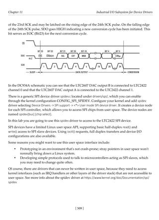 [ 509 ]
Chapter 11 Industrial I/O Subsystem for Device Drivers
[ 509 ]
of the 23rd SCK and may be latched on the rising edge of the 24th SCK pulse. On the falling edge
of the 24th SCK pulse, SDO goes HIGH indicating a new conversion cycle has been initiated. This
bit serves as EOC (Bit23) for the next conversion cycle.
In the DC934A schematic you can see that the LTC2607 DAC output B is connected to LTC2422
channel 0 and that the LTC2607 DAC output A is connected to the LTC2422 channel 1.
There is a generic SPI device driver spidev.c located under drivers/spi/, which you can enable
through the kernel configuration CONFIG_SPI_SPIDEV. Configure your kernel and add spidev
driver selecting Device Drivers -> SPI support -> <*> User mode SPI device driver. It creates a device node
for each SPI controller, which allows you to access SPI chips from user space. The device nodes are
named spidev[bus].[chip select].
In this lab you are going to use this spidev driver to access to the LTC2422 SPI device.
SPI devices have a limited Linux user space API, supporting basic half-duplex read() and
write() access to SPI slave devices. Using ioctl() requests, full duplex transfers and device I/O
configurations are also available.
Some reasons you might want to use this user space interface include:
• Prototyping in an environment that's not crash-prone; stray pointers in user space won't
normally bring down a Linux system.
• Developing simple protocols used to talk to microcontrollers acting as SPI slaves, which
you may need to change quite often.
Of course, there are drivers that can never be written in user space, because they need to access
kernel interfaces (such as IRQ handlers or other layers of the driver stack) that are not accessible to
user space. See more info about the spidev driver at https://www.kernel.org/doc/Documentation/spi/
spidev.
 