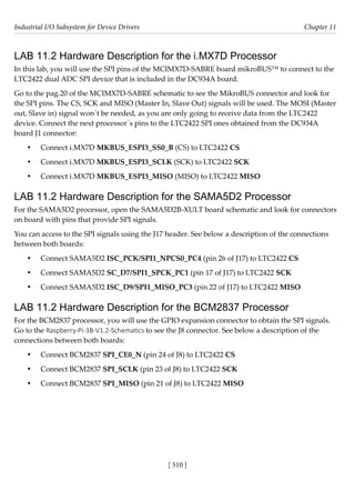 Industrial I/O Subsystem for Device Drivers Chapter 11
[ 510 ]
LAB 11.2 Hardware Description for the i.MX7D Processor
In this lab, you will use the SPI pins of the MCIMX7D-SABRE board mikroBUS™ to connect to the
LTC2422 dual ADC SPI device that is included in the DC934A board.
Go to the pag.20 of the MCIMX7D-SABRE schematic to see the MikroBUS connector and look for
the SPI pins. The CS, SCK and MISO (Master In, Slave Out) signals will be used. The MOSI (Master
out, Slave in) signal won´t be needed, as you are only going to receive data from the LTC2422
device. Connect the next processor´s pins to the LTC2422 SPI ones obtained from the DC934A
board J1 connector:
• Connect i.MX7D MKBUS_ESPI3_SS0_B (CS) to LTC2422 CS
• Connect i.MX7D MKBUS_ESPI3_SCLK (SCK) to LTC2422 SCK
• Connect i.MX7D MKBUS_ESPI3_MISO (MISO) to LTC2422 MISO
LAB 11.2 Hardware Description for the SAMA5D2 Processor
For the SAMA5D2 processor, open the SAMA5D2B-XULT board schematic and look for connectors
on board with pins that provide SPI signals.
You can access to the SPI signals using the J17 header. See below a description of the connections
between both boards:
• Connect SAMA5D2 ISC_PCK/SPI1_NPCS0_PC4 (pin 26 of J17) to LTC2422 CS
• Connect SAMA5D2 SC_D7/SPI1_SPCK_PC1 (pin 17 of J17) to LTC2422 SCK
• Connect SAMA5D2 ISC_D9/SPI1_MISO_PC3 (pin 22 of J17) to LTC2422 MISO
LAB 11.2 Hardware Description for the BCM2837 Processor
For the BCM2837 processor, you will use the GPIO expansion connector to obtain the SPI signals.
Go to the Raspberry-Pi-3B-V1.2-Schematics to see the J8 connector. See below a description of the
connections between both boards:
• Connect BCM2837 SPI_CE0_N (pin 24 of J8) to LTC2422 CS
• Connect BCM2837 SPI_SCLK (pin 23 of J8) to LTC2422 SCK
• Connect BCM2837 SPI_MISO (pin 21 of J8) to LTC2422 MISO
 