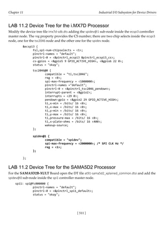 [ 511 ]
Chapter 11 Industrial I/O Subsystem for Device Drivers
[ 511 ]
LAB 11.2 Device Tree for the i.MX7D Processor
Modify the device tree file imx7d-sdb.dts adding the spidev@1 sub-node inside the ecspi3 controller
master node. The reg property provides the CS number; there are two chip selects inside the ecspi3
node, one for the tsc2046 node and the other one for the spidev node.
&ecspi3 {
fsl,spi-num-chipselects = <1>;
pinctrl-names = "default";
pinctrl-0 = <&pinctrl_ecspi3 &pinctrl_ecspi3_cs>;
cs-gpios = <&gpio5 9 GPIO_ACTIVE_HIGH>, <&gpio6 22 0>;
status = "okay";
tsc2046@0 {
		 compatible = "ti,tsc2046";
		 reg = <0>;
		 spi-max-frequency = <1000000>;
		 pinctrl-names ="default";
		 pinctrl-0 = <&pinctrl_tsc2046_pendown>;
		 interrupt-parent = <&gpio2>;
		 interrupts = <29 0>;
		 pendown-gpio = <&gpio2 29 GPIO_ACTIVE_HIGH>;
		 ti,x-min = /bits/ 16 <0>;
		 ti,x-max = /bits/ 16 <0>;
		 ti,y-min = /bits/ 16 <0>;
		 ti,y-max = /bits/ 16 <0>;
		 ti,pressure-max = /bits/ 16 <0>;
		 ti,x-plate-ohms = /bits/ 16 <400>;
		 wakeup-source;
};
spidev@1 {
		 compatible = "spidev";
		 spi-max-frequency = <2000000>; /* SPI CLK Hz */
		 reg = <1>;
};
};
LAB 11.2 Device Tree for the SAMA5D2 Processor
For the SAMA5D2B-XULT Board open the DT file at91-sama5d2_xplained_common.dtsi and add the
spidev@0 sub-node inside the spi1 controller master node.
spi1: spi@fc000000 {
		 pinctrl-names = "default";
		 pinctrl-0 = <&pinctrl_spi1_default>;
		 status = "okay";
 