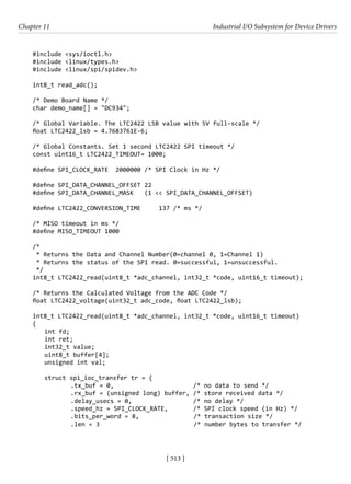 [ 513 ]
Chapter 11 Industrial I/O Subsystem for Device Drivers
[ 513 ]
#include <sys/ioctl.h>
#include <linux/types.h>
#include <linux/spi/spidev.h>
int8_t read_adc();
/* Demo Board Name */
char demo_name[] = "DC934";
/* Global Variable. The LTC2422 LSB value with 5V full-scale */
float LTC2422_lsb = 4.7683761E-6;
/* Global Constants. Set 1 second LTC2422 SPI timeout */
const uint16_t LTC2422_TIMEOUT= 1000;
#define SPI_CLOCK_RATE 2000000 /* SPI Clock in Hz */
#define SPI_DATA_CHANNEL_OFFSET 22
#define SPI_DATA_CHANNEL_MASK (1 << SPI_DATA_CHANNEL_OFFSET)
#define LTC2422_CONVERSION_TIME 137 /* ms */
/* MISO timeout in ms */
#define MISO_TIMEOUT 1000
/*
* Returns the Data and Channel Number(0=channel 0, 1=Channel 1)
* Returns the status of the SPI read. 0=successful, 1=unsuccessful.
*/
int8_t LTC2422_read(uint8_t *adc_channel, int32_t *code, uint16_t timeout);
/* Returns the Calculated Voltage from the ADC Code */
float LTC2422_voltage(uint32_t adc_code, float LTC2422_lsb);
int8_t LTC2422_read(uint8_t *adc_channel, int32_t *code, uint16_t timeout)
{
int fd;
int ret;
int32_t value;
uint8_t buffer[4];
unsigned int val;
struct spi_ioc_transfer tr = {
.tx_buf = 0, /* no data to send */
.rx_buf = (unsigned long) buffer, /* store received data */
.delay_usecs = 0, /* no delay */
.speed_hz = SPI_CLOCK_RATE, /* SPI clock speed (in Hz) */
		 .bits_per_word = 8,		 /* transaction size */
		 .len = 3			 /* number bytes to transfer */
 