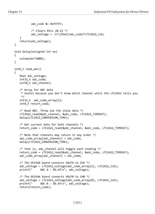 [ 515 ]
Chapter 11 Industrial I/O Subsystem for Device Drivers
[ 515 ]
adc_code &= 0xFFFFF;
/* Clears Bits 20-23 */
adc_voltage = -1*((float)adc_code)*LTC2422_lsb;
}
return(adc_voltage);
}
void delay(unsigned int ms)
{
usleep(ms*1000);
}
int8_t read_adc()
{
float adc_voltage;
int32_t adc_code;
uint8_t adc_channel;
/* Array for ADC data
* Useful because you don't know which channel until the LTC2422 tells you.
*/
int32_t adc_code_array[2];
int8_t return_code;
/* Read ADC. Throw out the stale data */
LTC2422_read(&adc_channel, &adc_code, LTC2422_TIMEOUT);
delay(LTC2422_CONVERSION_TIME);
/* Get current data for both channels */
return_code = LTC2422_read(&adc_channel, &adc_code, LTC2422_TIMEOUT);
/* Note that channels may return in any order */
adc_code_array[adc_channel] = adc_code;
delay(LTC2422_CONVERSION_TIME);
/* that is, adc_channel will toggle each reading */
return_code = LTC2422_read(&adc_channel, &adc_code, LTC2422_TIMEOUT);
adc_code_array[adc_channel] = adc_code;
/* The DC934A board connects VOUTA to CH1 */
adc_voltage = LTC2422_voltage(adc_code_array[1], LTC2422_lsb);
printf(" ADC A : %6.4fn", adc_voltage);
/* The DC934A board connects VOUTB to CH0 */
adc_voltage = LTC2422_voltage(adc_code_array[0], LTC2422_lsb);
printf(" ADC B : %6.4fn", adc_voltage);
return(return_code);
 