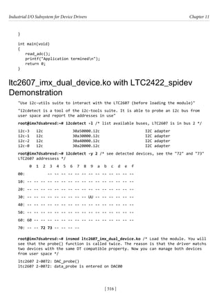 Industrial I/O Subsystem for Device Drivers Chapter 11
[ 516 ]
}
int main(void)
{
read_adc();
printf("Application terminedn");
return 0;
}
ltc2607_imx_dual_device.ko with LTC2422_spidev
Demonstration
"Use i2c-utils suite to interact with the LTC2607 (before loading the module)"
"i2cdetect is a tool of the i2c-tools suite. It is able to probe an i2c bus from
user space and report the addresses in use"
root@imx7dsabresd:~# i2cdetect -l /* list available buses, LTC2607 is in bus 2 */
i2c-3 i2c 30a50000.i2c I2C adapter
i2c-1 i2c 30a30000.i2c I2C adapter
i2c-2 i2c 30a40000.i2c I2C adapter
i2c-0 i2c 30a20000.i2c I2C adapter
root@imx7dsabresd:~# i2cdetect -y 2 /* see detected devices, see the "72" and "73"
LTC2607 addressess */
0 1 2 3 4 5 6 7 8 9 a b c d e f
00: -- -- -- -- -- -- -- -- -- -- -- -- --
10: -- -- -- -- -- -- -- -- -- -- -- -- -- -- -- --
20: -- -- -- -- -- -- -- -- -- -- -- -- -- -- -- --
30: -- -- -- -- -- -- -- -- -- UU -- -- -- -- -- --
40: -- -- -- -- -- -- -- -- -- -- -- -- -- -- -- --
50: -- -- -- -- -- -- -- -- -- -- -- -- -- -- -- --
60: 60 -- -- -- -- -- -- -- -- -- -- -- -- -- -- --
70: -- -- 72 73 -- -- -- --
root@imx7dsabresd:~# insmod ltc2607_imx_dual_device.ko /* Load the module. You will
see that the probe() function is called twice. The reason is that the driver matchs
two devices with the same DT compatible property. Now you can manage both devices
from user space */
ltc2607 2-0072: DAC_probe()
ltc2607 2-0072: data_probe is entered on DAC00
 