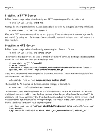 [ 49 ]
Chapter 1 Building the System
[ 49 ]
Installing a TFTP Server
Follow the next steps to install and configure a TFTP server on your Ubuntu 14.04 host:
~$ sudo apt-get install tftpd-hpa
Change the folder permissions to make it accessible to all users by using the following command:
~$ sudo chmod 1777 /var/lib/tftpboot/
Check the TFTP server status with netstat –a | grep tftp. If there is no result, the server is probably
not started. By safety, stop the service, then start it with: sudo service tftpd-hpa stop and sudo service
tftpd-hpa start.
Installing a NFS Server
Follow the next steps to install and configure one on your Ubuntu 14.04 host:
~$ sudo apt-get install nfs-kernel-server
The /nfssama5d2 directory will be used as the root for the NFS server, so the target's root filesystem
will be un-tared from the Yocto build directory, here:
~$ sudo mkdir -m 777 /nfssama5d2
~$ cd /nfssama5d2/
~/nfssama5d2$ sudo tar xfvp ~/sama5d2_morty/poky/build/tmp/deploy/images/sama5d2-
xplained/atmel-qt5-demo-image-sama5d2-xplained.tar.gz
Next, the NFS server will be configured to export the /nfssama5d2 folder. Edit the /etc/exports file
and add the next line of code:
/nfssama5d2/ *(rw,no_root_squash,async,no_subtree_check)
Then restart the NFS server for the configuration changes to take effect:
~$ sudo service nfs-kernel-server restart
To install the kernel modules you use another make command similar to the others, but with an
additional parameter, which gives the base location where the modules should be installed. This
command will create a directory tree from that location, such us lib/modules/<kernel version>, which
will contain the dynamic modules corresponding to this version of the kernel. The base location
should usually be the root of your target filesystem.
~/my-linux-sam$ source /opt/poky-atmel/2.2.3/environment-setup-cortexa5hf-neon-poky-
linux-gnueabi
~/my-linux-sam$ sudo make ARCH=arm INSTALL_MOD_PATH=/nfssama5d2/ modules_install
 