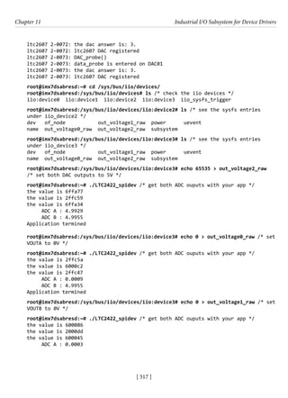 [ 517 ]
Chapter 11 Industrial I/O Subsystem for Device Drivers
[ 517 ]
ltc2607 2-0072: the dac answer is: 3.
ltc2607 2-0072: ltc2607 DAC registered
ltc2607 2-0073: DAC_probe()
ltc2607 2-0073: data_probe is entered on DAC01
ltc2607 2-0073: the dac answer is: 3.
ltc2607 2-0073: ltc2607 DAC registered
root@imx7dsabresd:~# cd /sys/bus/iio/devices/
root@imx7dsabresd:/sys/bus/iio/devices# ls /* check the iio devices */
iio:device0 iio:device1 iio:device2 iio:device3 iio_sysfs_trigger
root@imx7dsabresd:/sys/bus/iio/devices/iio:device2# ls /* see the sysfs entries
under iio_device2 */
dev of_node out_voltage1_raw power uevent
name out_voltage0_raw out_voltage2_raw subsystem
root@imx7dsabresd:/sys/bus/iio/devices/iio:device3# ls /* see the sysfs entries
under iio_device3 */
dev of_node out_voltage1_raw power uevent
name out_voltage0_raw out_voltage2_raw subsystem
root@imx7dsabresd:/sys/bus/iio/devices/iio:device3# echo 65535 > out_voltage2_raw
/* set both DAC outputs to 5V */
root@imx7dsabresd:~# ./LTC2422_spidev /* get both ADC ouputs with your app */
the value is 6ffa77
the value is 2ffc59
the value is 6ffa34
ADC A : 4.9929
ADC B : 4.9955
Application termined
root@imx7dsabresd:/sys/bus/iio/devices/iio:device3# echo 0 > out_voltage0_raw /* set
VOUTA to 0V */
root@imx7dsabresd:~# ./LTC2422_spidev /* get both ADC ouputs with your app */
the value is 2ffc5a
the value is 6000c2
the value is 2ffc47
ADC A : 0.0009
ADC B : 4.9955
Application termined
root@imx7dsabresd:/sys/bus/iio/devices/iio:device3# echo 0 > out_voltage1_raw /* set
VOUTB to 0V */
root@imx7dsabresd:~# ./LTC2422_spidev /* get both ADC ouputs with your app */
the value is 600086
the value is 2000dd
the value is 600045
ADC A : 0.0003
 
