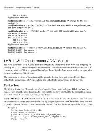 Industrial I/O Subsystem for Device Drivers Chapter 11
[ 518 ]
ADC B : 0.0011
Application termined
root@imx7dsabresd:~# cd /sys/bus/iio/devices/iio:device2/ /* change to the iio_
device2 */
root@imx7dsabresd:/sys/bus/iio/devices/iio:device2# echo 65535 > out_voltage2_raw /*
set both outputs to 5V */
root@imx7dsabresd:~# ./LTC2422_spidev /* get both ADC ouputs with your app */
the value is 2000ba
the value is 6ffa1c
the value is 2ffc6b
ADC A : 4.9928
ADC B : 4.9956
Application termined
root@imx7dsabresd:~# rmmod ltc2607_imx_dual_device.ko /* remove the module */
ltc2607 2-0073: DAC_remove()
ltc2607 2-0072: DAC_remove()
LAB 11.3: "IIO subsystem ADC" Module
You have controlled the LTC2422 from user space using the spidev driver. Now you are going to
develop a LTC2422 driver using the IIO framework. You will use this driver to read the two ADC
channels values via SPI; then, you will transform these digital values to real analog voltages with
the user application LTC2422_app.
The main code sections of the driver will be described using three categories: Device Tree,
Industrial Framework as a SPI Interaction, and Industrial Framework as an IIO device.
Device Tree
Modify the device tree files under arch/arm/boot/dts/ folder to include your DT driver´s device
nodes. There must be a DT device node´s compatible property identical to the compatible string
stored in one of the driver´s of_device_id structures.
For the MCIMX7D-SABRE Board open the DT file imx7d-sdb.dts and add the ltc2422@1 sub-node
inside the ecspi3 controller master node. The reg property provides the CS number; there are two
chip selects inside the ecspi3 node, one for the tsc2046 node and the other one for the ltc2422 node.
&ecspi3 {
fsl,spi-num-chipselects = <1>;
pinctrl-names = "default";
pinctrl-0 = <&pinctrl_ecspi3 &pinctrl_ecspi3_cs>;
cs-gpios = <&gpio5 9 GPIO_ACTIVE_HIGH>, <&gpio6 22 0>;
status = "okay";
 