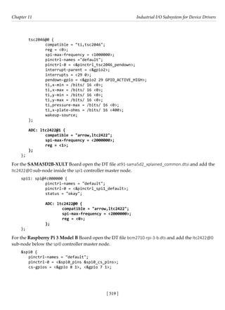 [ 519 ]
Chapter 11 Industrial I/O Subsystem for Device Drivers
[ 519 ]
tsc2046@0 {
		 compatible = "ti,tsc2046";
		 reg = <0>;
		 spi-max-frequency = <1000000>;
		 pinctrl-names ="default";
		 pinctrl-0 = <&pinctrl_tsc2046_pendown>;
		 interrupt-parent = <&gpio2>;
		 interrupts = <29 0>;
		 pendown-gpio = <&gpio2 29 GPIO_ACTIVE_HIGH>;
		 ti,x-min = /bits/ 16 <0>;
		 ti,x-max = /bits/ 16 <0>;
		 ti,y-min = /bits/ 16 <0>;
		 ti,y-max = /bits/ 16 <0>;
		 ti,pressure-max = /bits/ 16 <0>;
		 ti,x-plate-ohms = /bits/ 16 <400>;
		 wakeup-source;
};
ADC: ltc2422@1 {
		 compatible = "arrow,ltc2422";
		 spi-max-frequency = <2000000>;
		 reg = <1>;
};
};
For the SAMA5D2B-XULT Board open the DT file at91-sama5d2_xplained_common.dtsi and add the
ltc2422@0 sub-node inside the spi1 controller master node.
spi1: spi@fc000000 {
		 pinctrl-names = "default";
		 pinctrl-0 = <&pinctrl_spi1_default>;
		 status = "okay";
		
		 ADC: ltc2422@0 {
			 compatible = "arrow,ltc2422";
			 spi-max-frequency = <2000000>;
			 reg = <0>;
		 };
};
For the Raspberry Pi 3 Model B Board open the DT file bcm2710-rpi-3-b.dts and add the ltc2422@0
sub-node below the spi0 controller master node.
&spi0 {
pinctrl-names = "default";
pinctrl-0 = <&spi0_pins &spi0_cs_pins>;
cs-gpios = <&gpio 8 1>, <&gpio 7 1>;
 