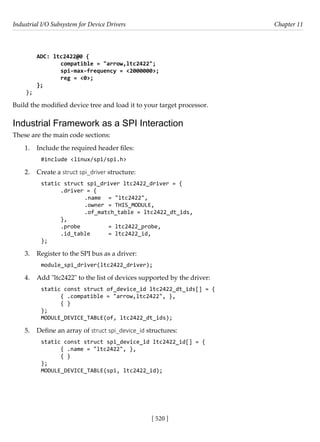 Industrial I/O Subsystem for Device Drivers Chapter 11
[ 520 ]
ADC: ltc2422@0 {
		 compatible = "arrow,ltc2422";
		 spi-max-frequency = <2000000>;
		 reg = <0>;
};
};
Build the modified device tree and load it to your target processor.
Industrial Framework as a SPI Interaction
These are the main code sections:
1. Include the required header files:
#include <linux/spi/spi.h>
2. Create a struct spi_driver structure:
static struct spi_driver ltc2422_driver = {
.driver = {
		 .name = "ltc2422",
		 .owner = THIS_MODULE,
		 .of_match_table = ltc2422_dt_ids,
},
.probe		 = ltc2422_probe,
.id_table = ltc2422_id,
};
3. Register to the SPI bus as a driver:
module_spi_driver(ltc2422_driver);
4. Add "ltc2422" to the list of devices supported by the driver:
static const struct of_device_id ltc2422_dt_ids[] = {
{ .compatible = "arrow,ltc2422", },
{ }
};
MODULE_DEVICE_TABLE(of, ltc2422_dt_ids);
5. Define an array of struct spi_device_id structures:
static const struct spi_device_id ltc2422_id[] = {
{ .name = "ltc2422", },
{ }
};
MODULE_DEVICE_TABLE(spi, ltc2422_id);
 