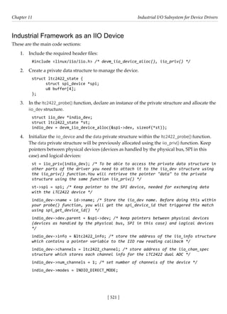 [ 521 ]
Chapter 11 Industrial I/O Subsystem for Device Drivers
[ 521 ]
Industrial Framework as an IIO Device
These are the main code sections:
1. Include the required header files:
#include <linux/iio/iio.h> /* devm_iio_device_alloc(), iio_priv() */
2. Create a private data structure to manage the device.
struct ltc2422_state {
struct spi_device *spi;
u8 buffer[4];
};
3. In the ltc2422_probe() function, declare an instance of the private structure and allocate the
iio_dev structure.
struct iio_dev *indio_dev;
struct ltc2422_state *st;
indio_dev = devm_iio_device_alloc(&spi->dev, sizeof(*st));
4. Initialize the iio_device and the data private structure within the ltc2422_probe() function.
The data private structure will be previously allocated using the iio_priv() function. Keep
pointers between physical devices (devices as handled by the physical bus, SPI in this
case) and logical devices:
st = iio_priv(indio_dev); /* To be able to access the private data structure in
other parts of the driver you need to attach it to the iio_dev structure using
the iio_priv() function.You will retrieve the pointer "data" to the private
structure using the same function iio_priv() */
st->spi = spi; /* Keep pointer to the SPI device, needed for exchanging data
with the LTC2422 device */
indio_dev->name = id->name; /* Store the iio_dev name. Before doing this within
your probe() function, you will get the spi_device_id that triggered the match
using spi_get_device_id() */
indio_dev->dev.parent = &spi->dev; /* keep pointers between physical devices
(devices as handled by the physical bus, SPI in this case) and logical devices
*/
indio_dev->info = &ltc2422_info; /* store the address of the iio_info structure
which contains a pointer variable to the IIO raw reading callback */
indio_dev->channels = ltc2422_channel; /* store address of the iio_chan_spec
structure which stores each channel info for the LTC2422 dual ADC */
indio_dev->num_channels = 1; /* set number of channels of the device */
indio_dev->modes = INDIO_DIRECT_MODE;
 